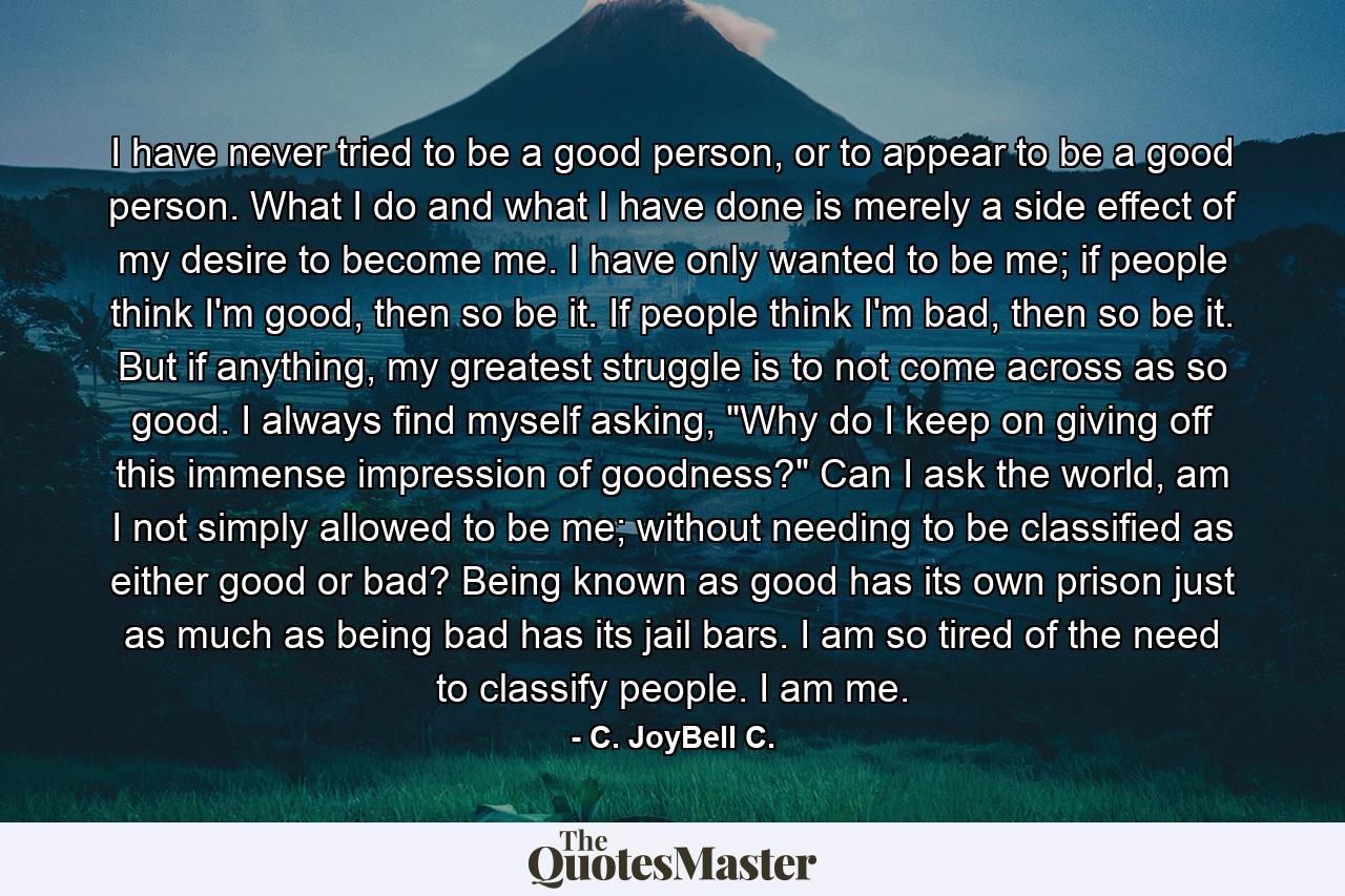 I have never tried to be a good person, or to appear to be a good person. What I do and what I have done is merely a side effect of my desire to become me. I have only wanted to be me; if people think I'm good, then so be it. If people think I'm bad, then so be it. But if anything, my greatest struggle is to not come across as so good. I always find myself asking, 