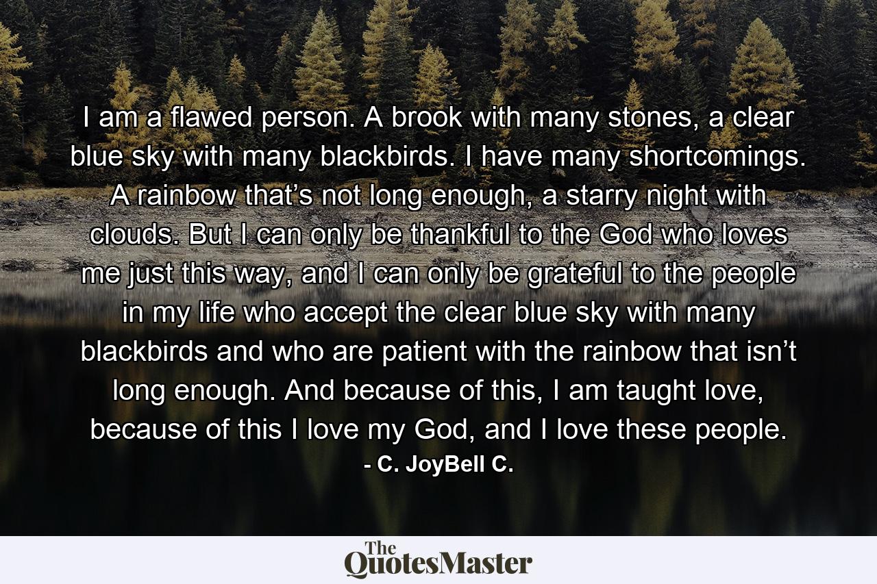 I am a flawed person. A brook with many stones, a clear blue sky with many blackbirds. I have many shortcomings. A rainbow that’s not long enough, a starry night with clouds. But I can only be thankful to the God who loves me just this way, and I can only be grateful to the people in my life who accept the clear blue sky with many blackbirds and who are patient with the rainbow that isn’t long enough. And because of this, I am taught love, because of this I love my God, and I love these people. - Quote by C. JoyBell C.