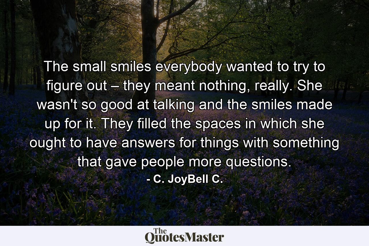 The small smiles everybody wanted to try to figure out – they meant nothing, really. She wasn't so good at talking and the smiles made up for it. They filled the spaces in which she ought to have answers for things with something that gave people more questions. - Quote by C. JoyBell C.