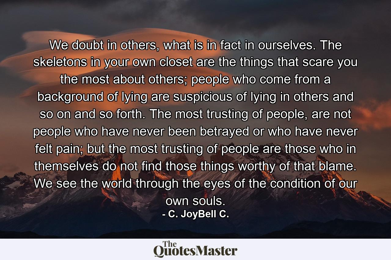 We doubt in others, what is in fact in ourselves. The skeletons in your own closet are the things that scare you the most about others; people who come from a background of lying are suspicious of lying in others and so on and so forth. The most trusting of people, are not people who have never been betrayed or who have never felt pain; but the most trusting of people are those who in themselves do not find those things worthy of that blame. We see the world through the eyes of the condition of our own souls. - Quote by C. JoyBell C.