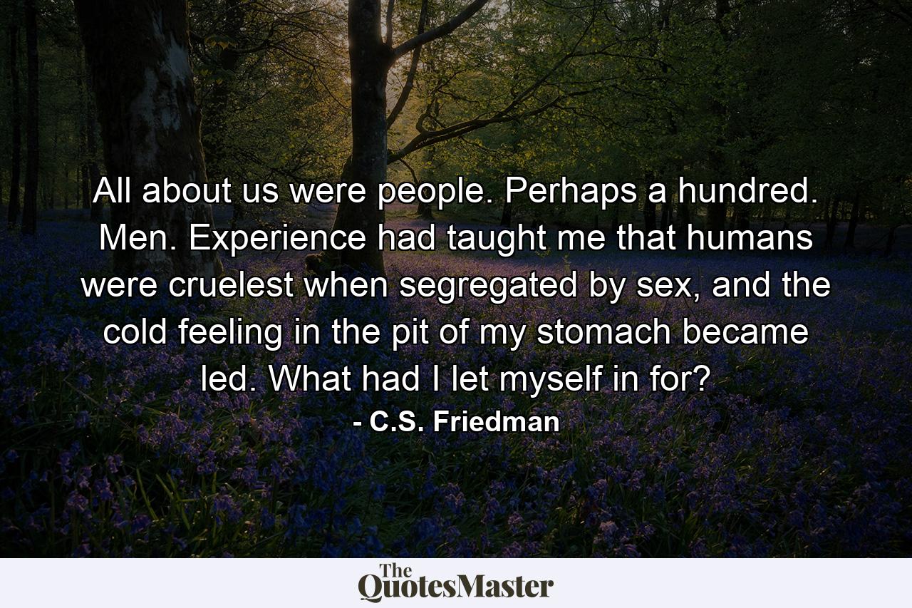 All about us were people. Perhaps a hundred. Men. Experience had taught me that humans were cruelest when segregated by sex, and the cold feeling in the pit of my stomach became led. What had I let myself in for? - Quote by C.S. Friedman