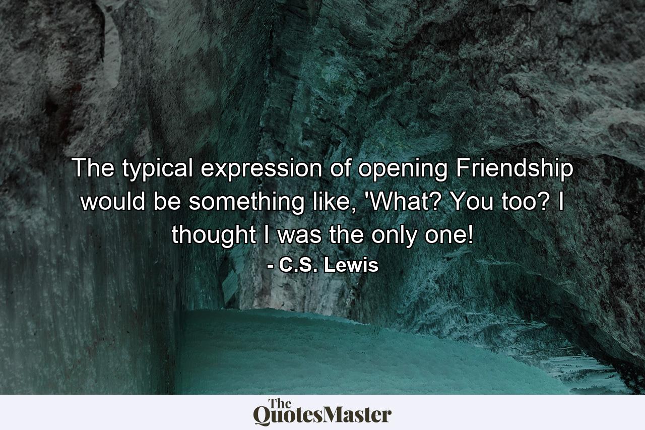 The typical expression of opening Friendship would be something like, 'What? You too? I thought I was the only one! - Quote by C.S. Lewis