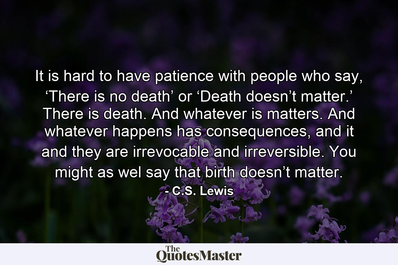 It is hard to have patience with people who say, ‘There is no death’ or ‘Death doesn’t matter.’ There is death. And whatever is matters. And whatever happens has consequences, and it and they are irrevocable and irreversible. You might as wel say that birth doesn’t matter. - Quote by C.S. Lewis