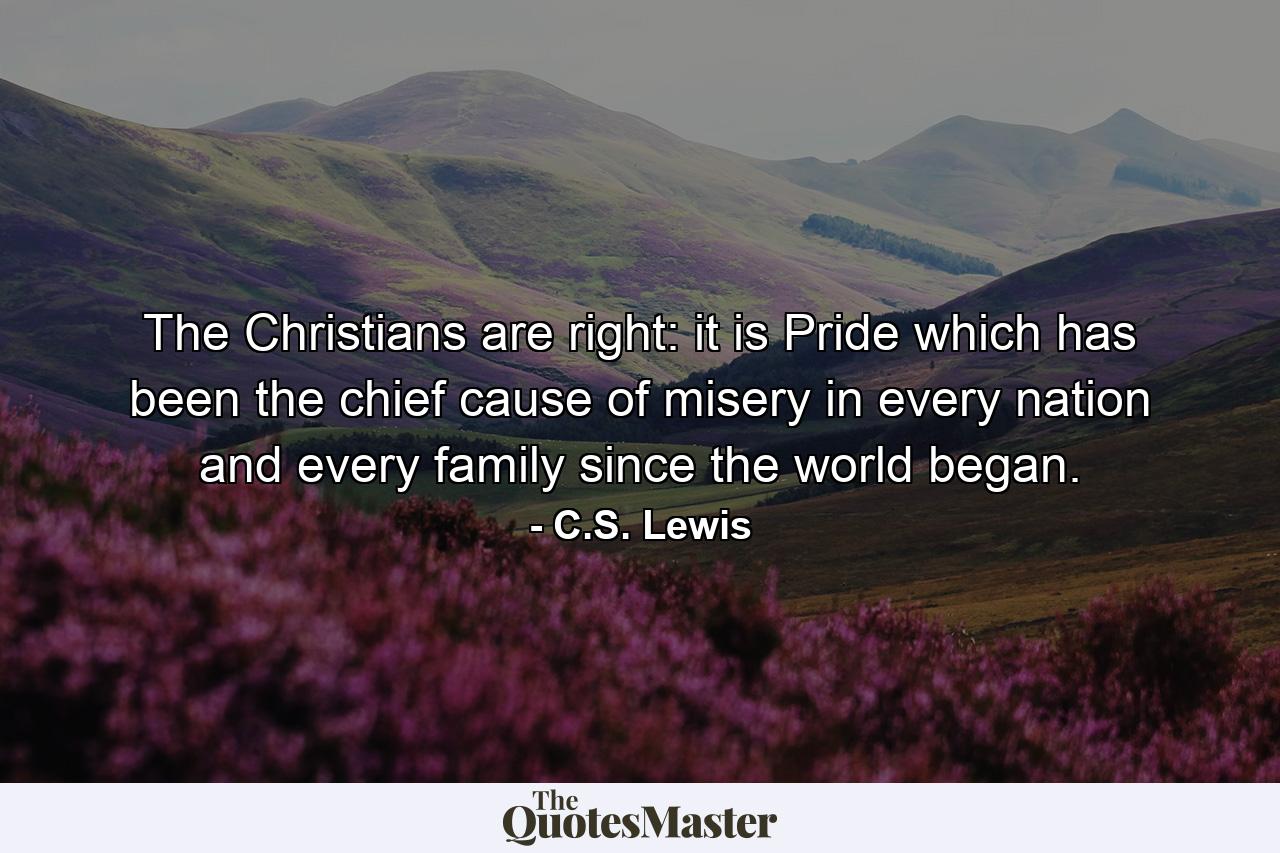 The Christians are right: it is Pride which has been the chief cause of misery in every nation and every family since the world began. - Quote by C.S. Lewis