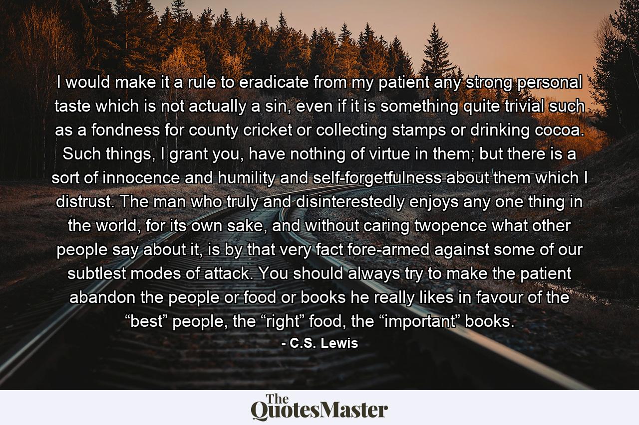 I would make it a rule to eradicate from my patient any strong personal taste which is not actually a sin, even if it is something quite trivial such as a fondness for county cricket or collecting stamps or drinking cocoa. Such things, I grant you, have nothing of virtue in them; but there is a sort of innocence and humility and self-forgetfulness about them which I distrust. The man who truly and disinterestedly enjoys any one thing in the world, for its own sake, and without caring twopence what other people say about it, is by that very fact fore-armed against some of our subtlest modes of attack. You should always try to make the patient abandon the people or food or books he really likes in favour of the “best” people, the “right” food, the “important” books. - Quote by C.S. Lewis