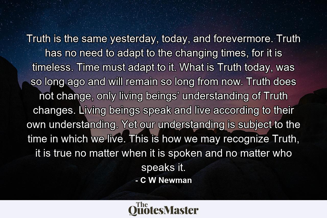 Truth is the same yesterday, today, and forevermore. Truth has no need to adapt to the changing times, for it is timeless. Time must adapt to it. What is Truth today, was so long ago and will remain so long from now. Truth does not change, only living beings’ understanding of Truth changes. Living beings speak and live according to their own understanding. Yet our understanding is subject to the time in which we live. This is how we may recognize Truth, it is true no matter when it is spoken and no matter who speaks it. - Quote by C W Newman