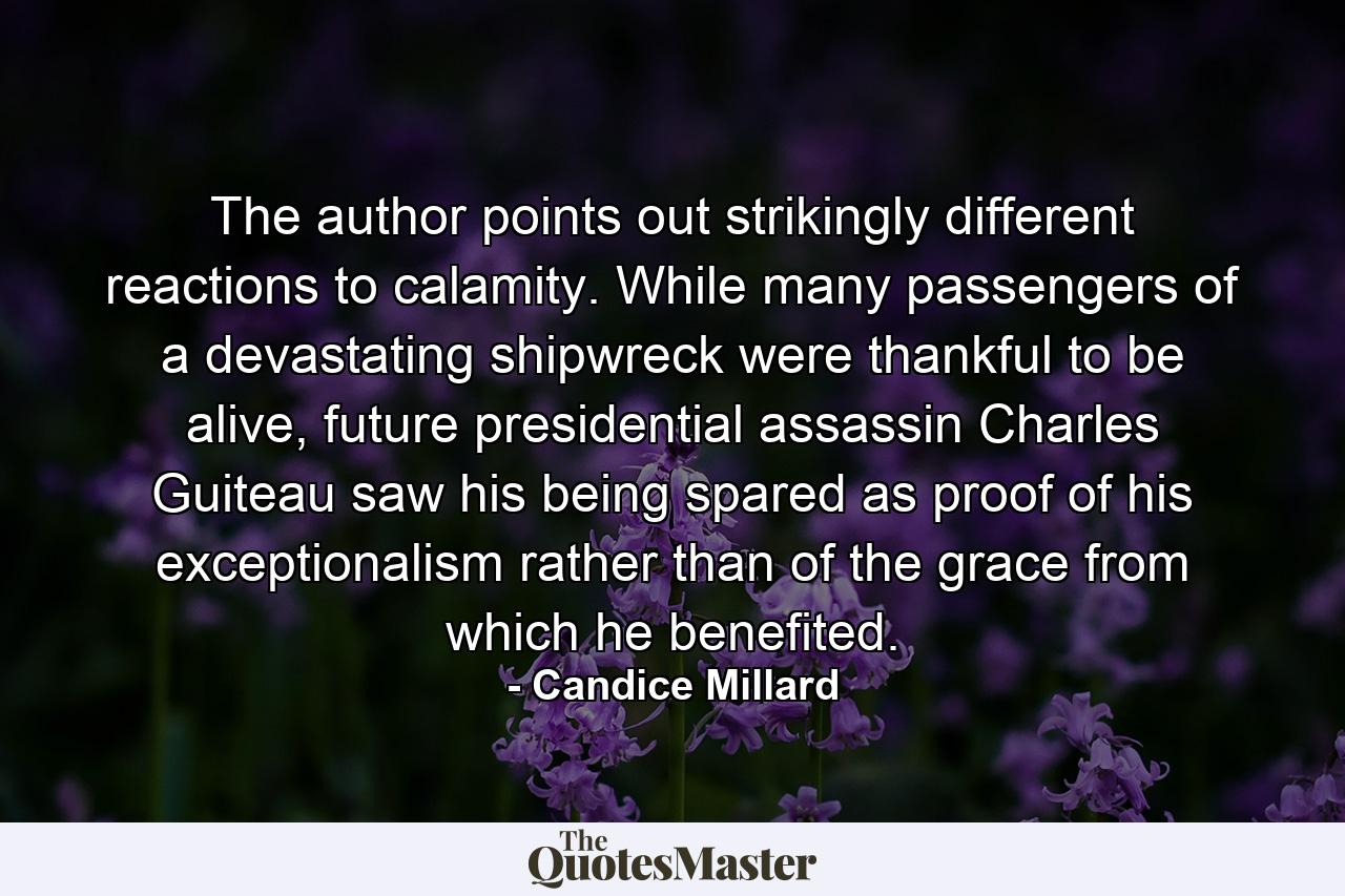 The author points out strikingly different reactions to calamity. While many passengers of a devastating shipwreck were thankful to be alive, future presidential assassin Charles Guiteau saw his being spared as proof of his exceptionalism rather than of the grace from which he benefited. - Quote by Candice Millard