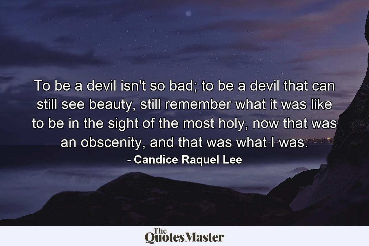 To be a devil isn't so bad; to be a devil that can still see beauty, still remember what it was like to be in the sight of the most holy, now that was an obscenity, and that was what I was. - Quote by Candice Raquel Lee