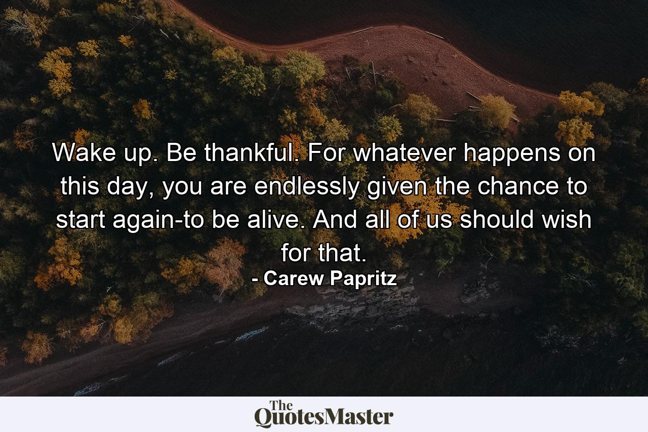 Wake up. Be thankful. For whatever happens on this day, you are endlessly given the chance to start again-to be alive. And all of us should wish for that. - Quote by Carew Papritz