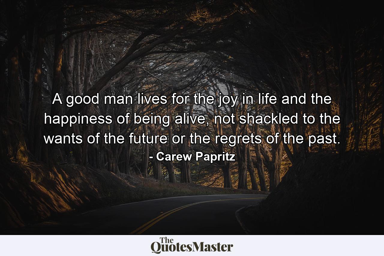 A good man lives for the joy in life and the happiness of being alive, not shackled to the wants of the future or the regrets of the past. - Quote by Carew Papritz