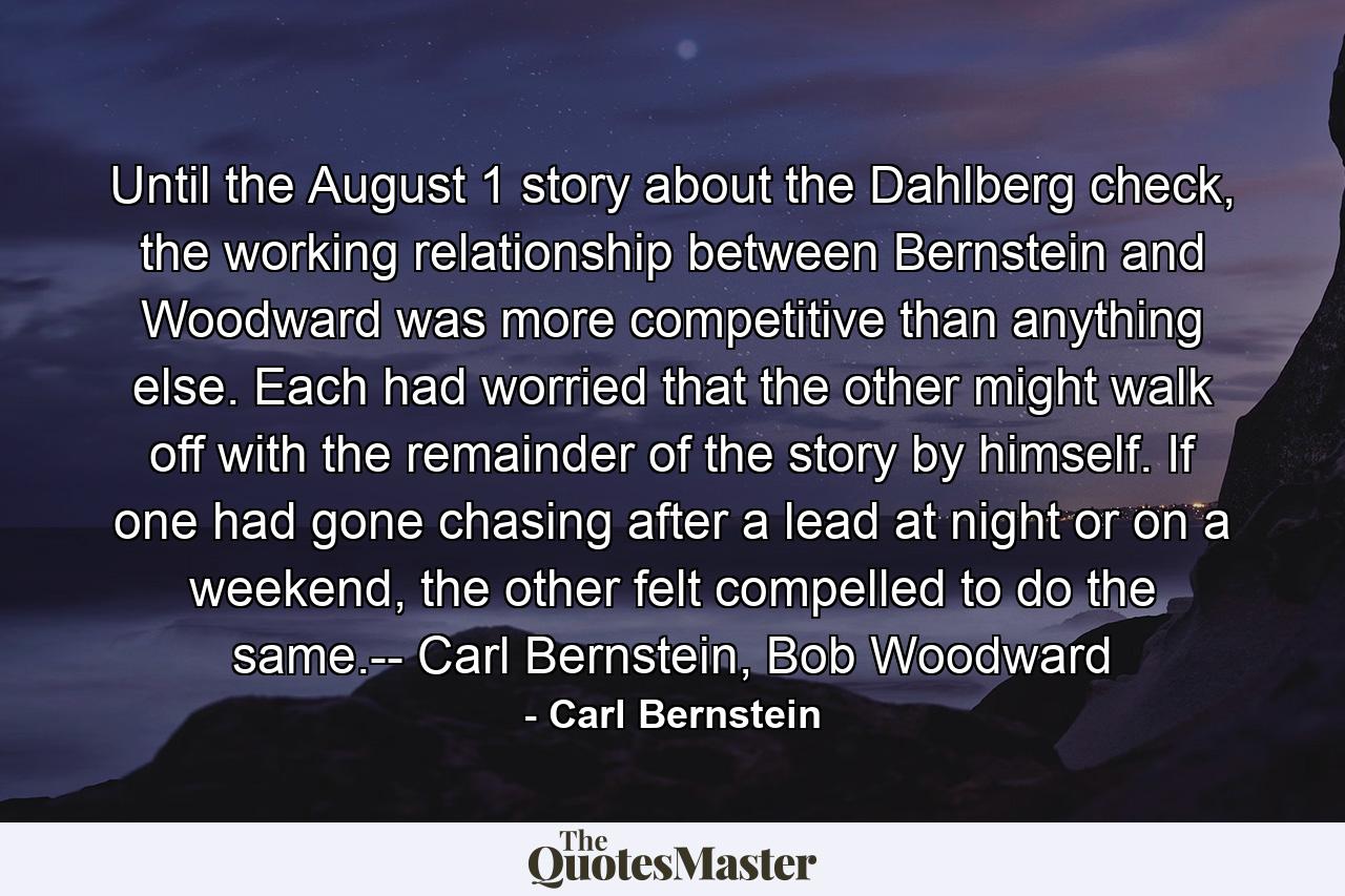 Until the August 1 story about the Dahlberg check, the working relationship between Bernstein and Woodward was more competitive than anything else. Each had worried that the other might walk off with the remainder of the story by himself. If one had gone chasing after a lead at night or on a weekend, the other felt compelled to do the same.-- Carl Bernstein, Bob Woodward - Quote by Carl Bernstein