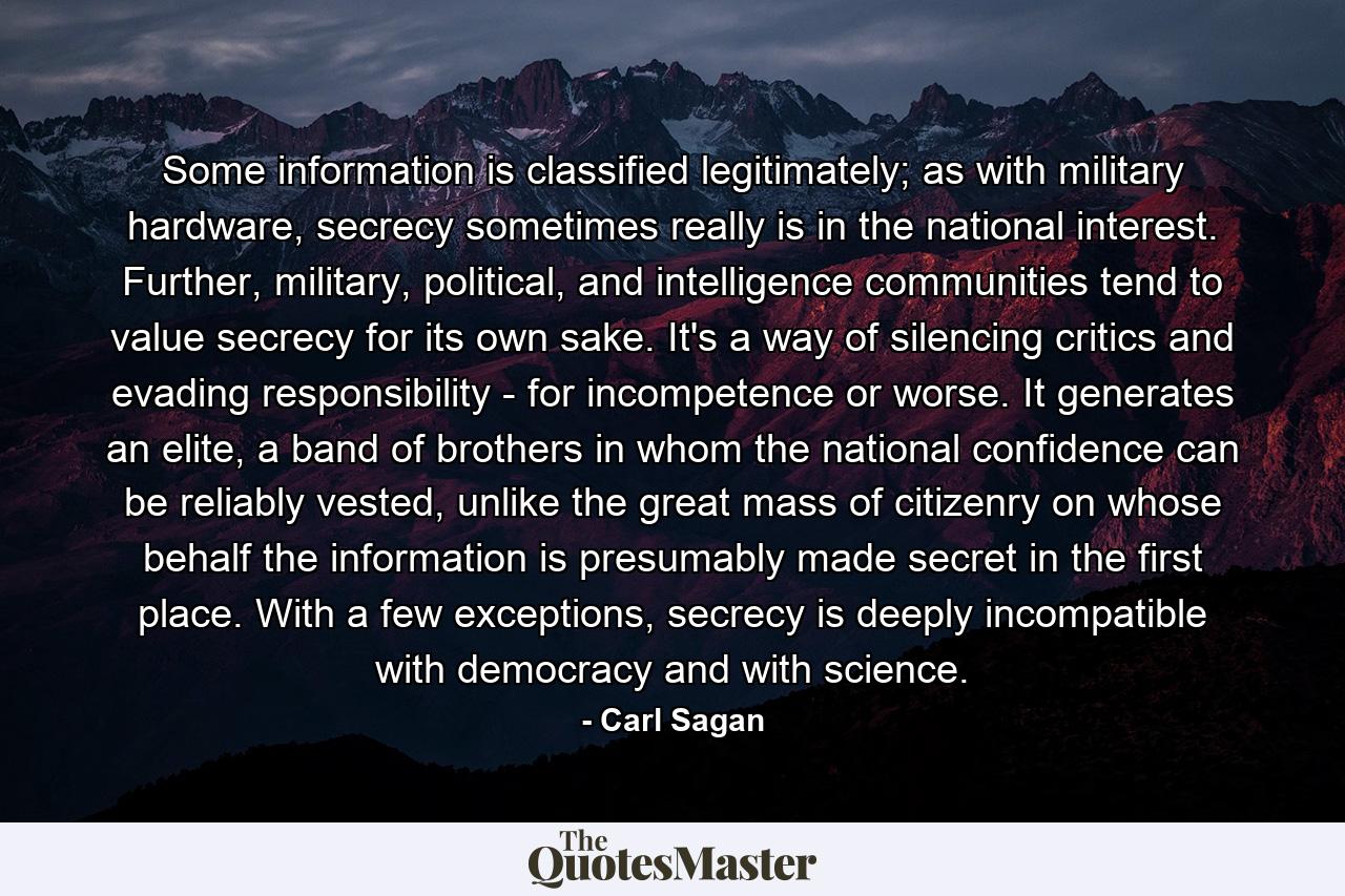 Some information is classified legitimately; as with military hardware, secrecy sometimes really is in the national interest. Further, military, political, and intelligence communities tend to value secrecy for its own sake. It's a way of silencing critics and evading responsibility - for incompetence or worse. It generates an elite, a band of brothers in whom the national confidence can be reliably vested, unlike the great mass of citizenry on whose behalf the information is presumably made secret in the first place. With a few exceptions, secrecy is deeply incompatible with democracy and with science. - Quote by Carl Sagan