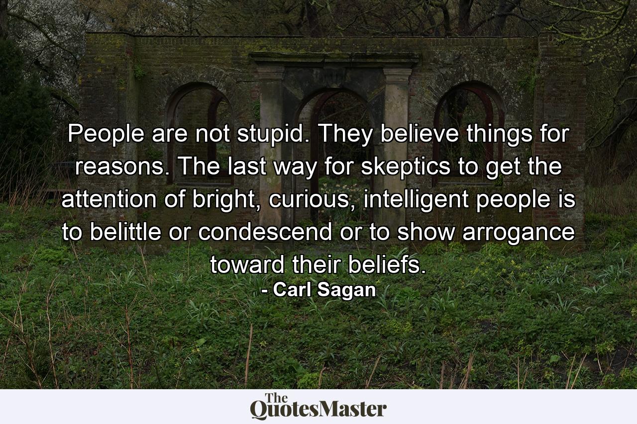 People are not stupid. They believe things for reasons. The last way for skeptics to get the attention of bright, curious, intelligent people is to belittle or condescend or to show arrogance toward their beliefs. - Quote by Carl Sagan