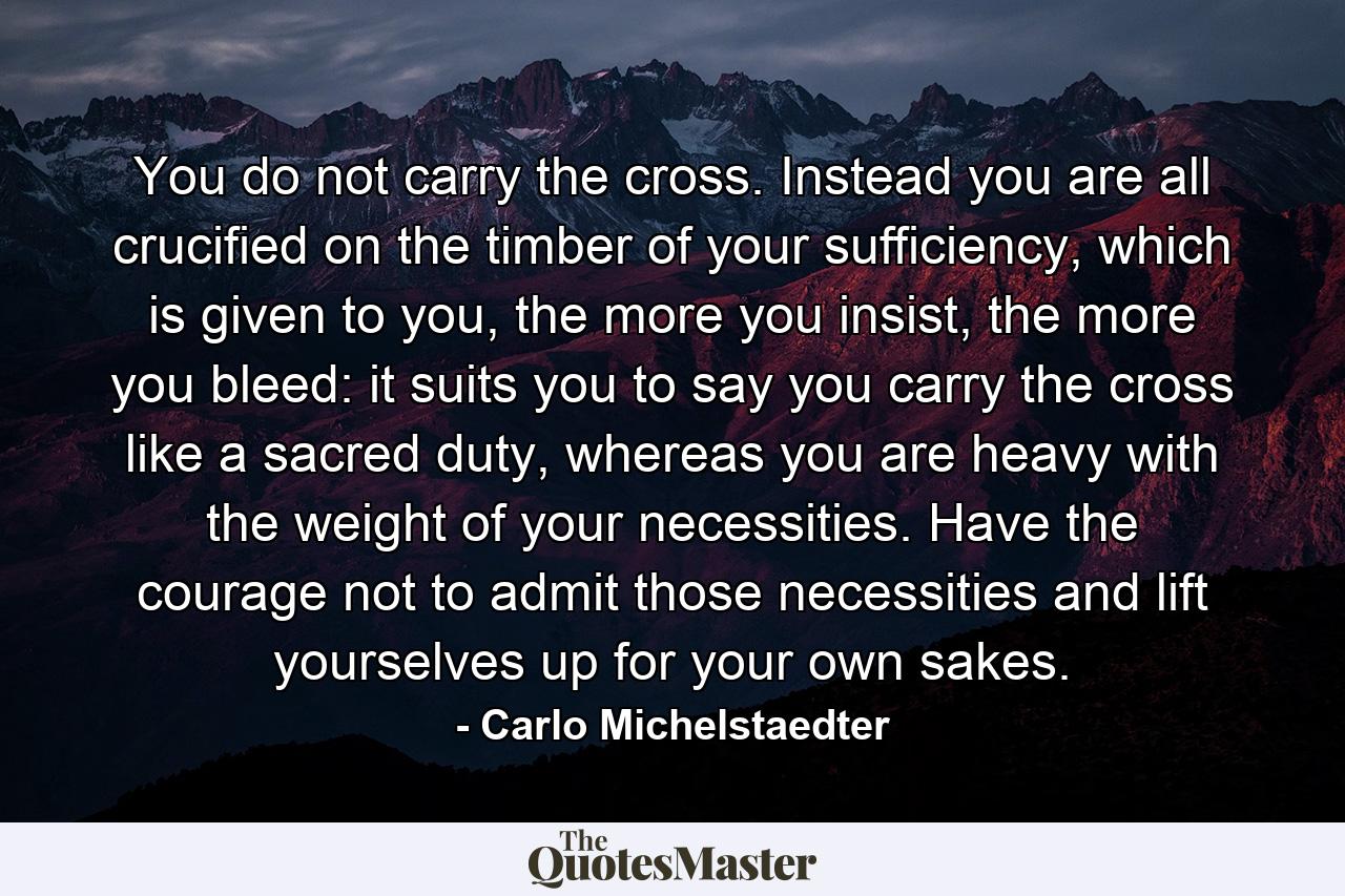 You do not carry the cross. Instead you are all crucified on the timber of your sufficiency, which is given to you, the more you insist, the more you bleed: it suits you to say you carry the cross like a sacred duty, whereas you are heavy with the weight of your necessities. Have the courage not to admit those necessities and lift yourselves up for your own sakes. - Quote by Carlo Michelstaedter