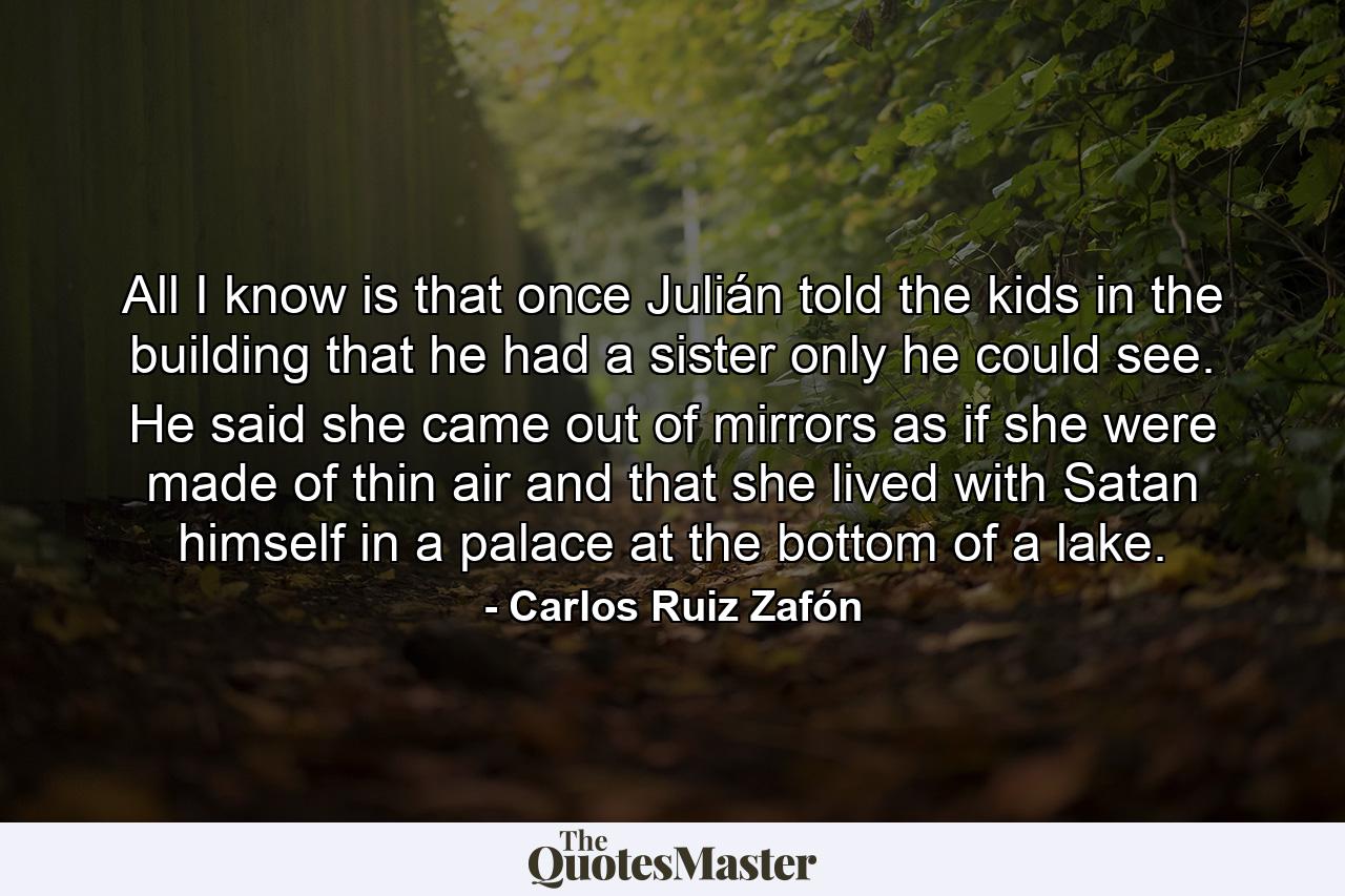 All I know is that once Julián told the kids in the building that he had a sister only he could see. He said she came out of mirrors as if she were made of thin air and that she lived with Satan himself in a palace at the bottom of a lake. - Quote by Carlos Ruiz Zafón