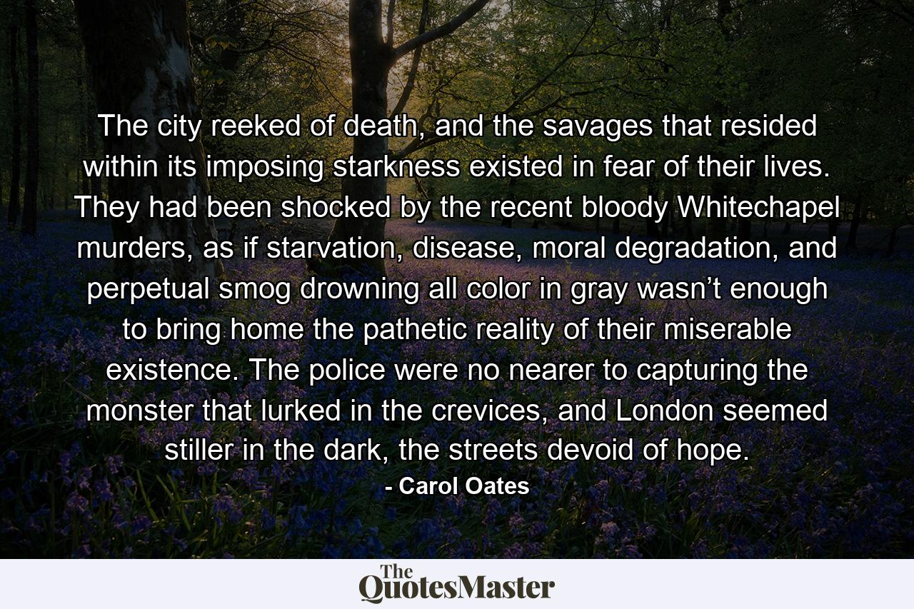 The city reeked of death, and the savages that resided within its imposing starkness existed in fear of their lives. They had been shocked by the recent bloody Whitechapel murders, as if starvation, disease, moral degradation, and perpetual smog drowning all color in gray wasn’t enough to bring home the pathetic reality of their miserable existence. The police were no nearer to capturing the monster that lurked in the crevices, and London seemed stiller in the dark, the streets devoid of hope. - Quote by Carol Oates