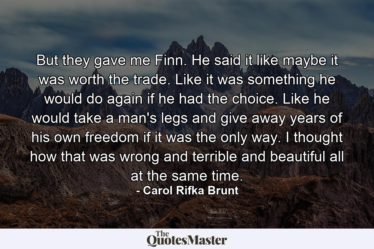 But they gave me Finn. He said it like maybe it was worth the trade. Like it was something he would do again if he had the choice. Like he would take a man's legs and give away years of his own freedom if it was the only way. I thought how that was wrong and terrible and beautiful all at the same time. - Quote by Carol Rifka Brunt