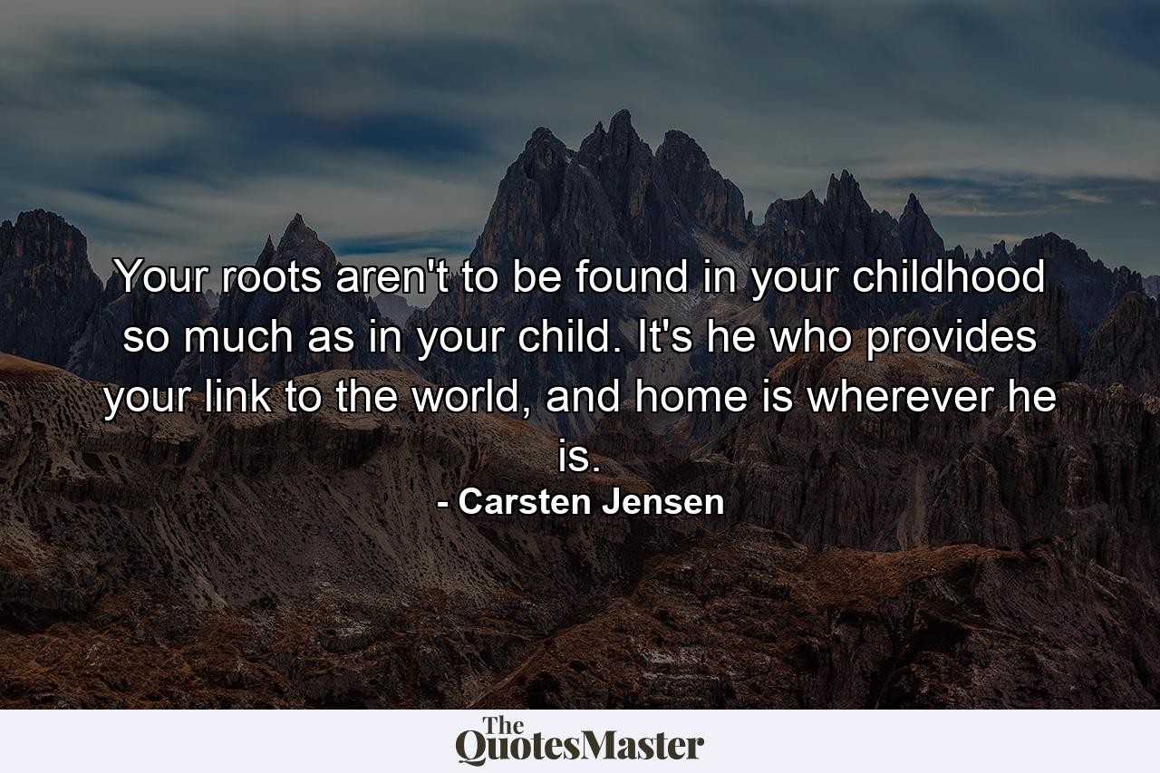 Your roots aren't to be found in your childhood so much as in your child. It's he who provides your link to the world, and home is wherever he is. - Quote by Carsten Jensen