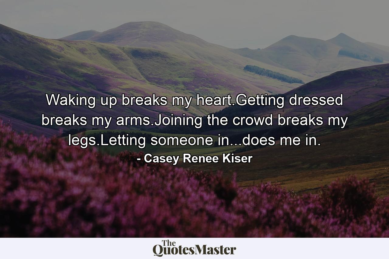 Waking up breaks my heart.Getting dressed breaks my arms.Joining the crowd breaks my legs.Letting someone in...does me in. - Quote by Casey Renee Kiser