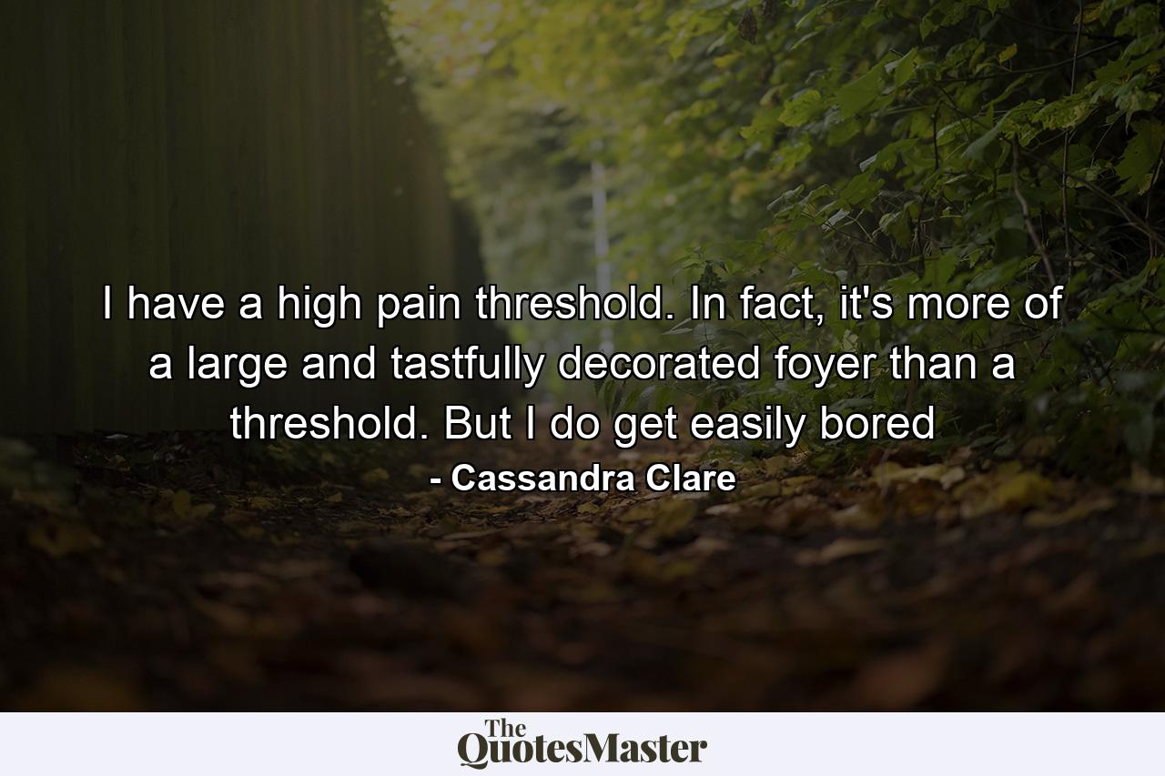 I have a high pain threshold. In fact, it's more of a large and tastfully decorated foyer than a threshold. But I do get easily bored - Quote by Cassandra Clare