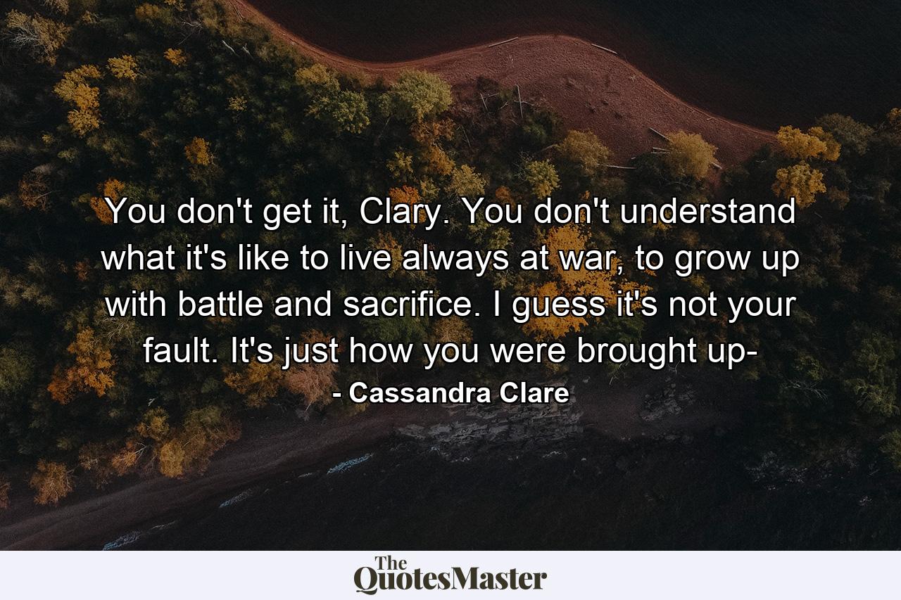 You don't get it, Clary. You don't understand what it's like to live always at war, to grow up with battle and sacrifice. I guess it's not your fault. It's just how you were brought up- - Quote by Cassandra Clare