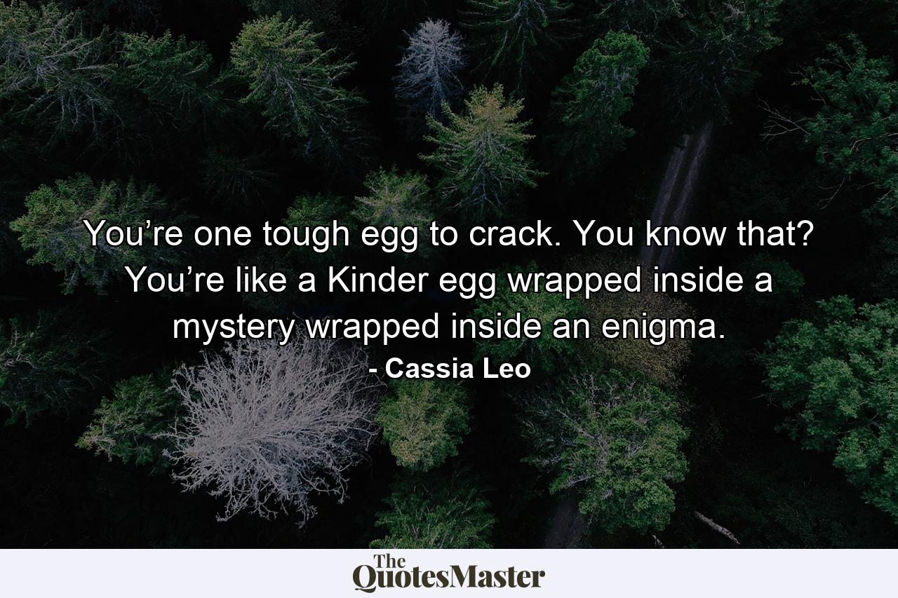 You’re one tough egg to crack. You know that? You’re like a Kinder egg wrapped inside a mystery wrapped inside an enigma. - Quote by Cassia Leo