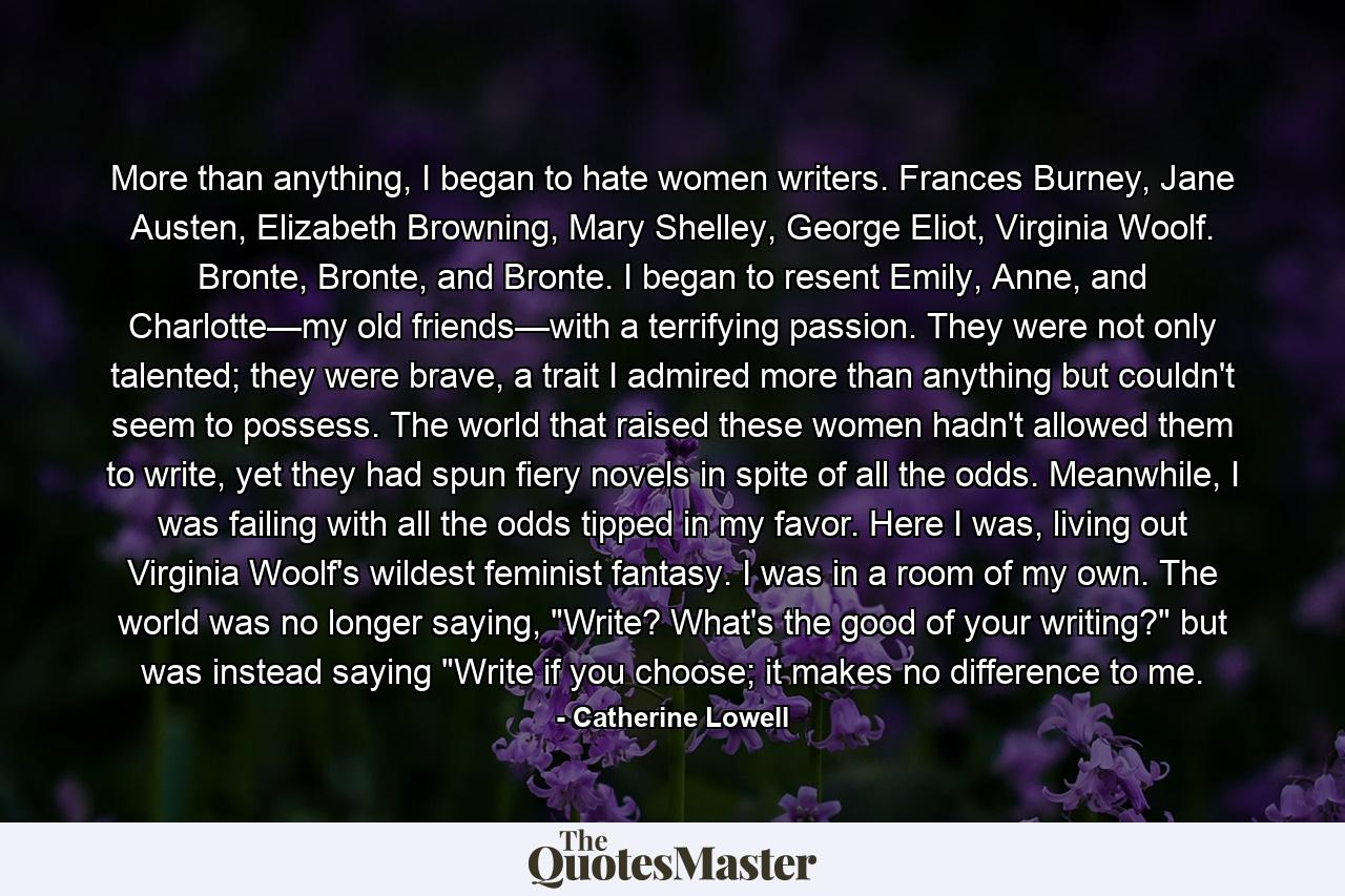 More than anything, I began to hate women writers. Frances Burney, Jane Austen, Elizabeth Browning, Mary Shelley, George Eliot, Virginia Woolf. Bronte, Bronte, and Bronte. I began to resent Emily, Anne, and Charlotte—my old friends—with a terrifying passion. They were not only talented; they were brave, a trait I admired more than anything but couldn't seem to possess. The world that raised these women hadn't allowed them to write, yet they had spun fiery novels in spite of all the odds. Meanwhile, I was failing with all the odds tipped in my favor. Here I was, living out Virginia Woolf's wildest feminist fantasy. I was in a room of my own. The world was no longer saying, 