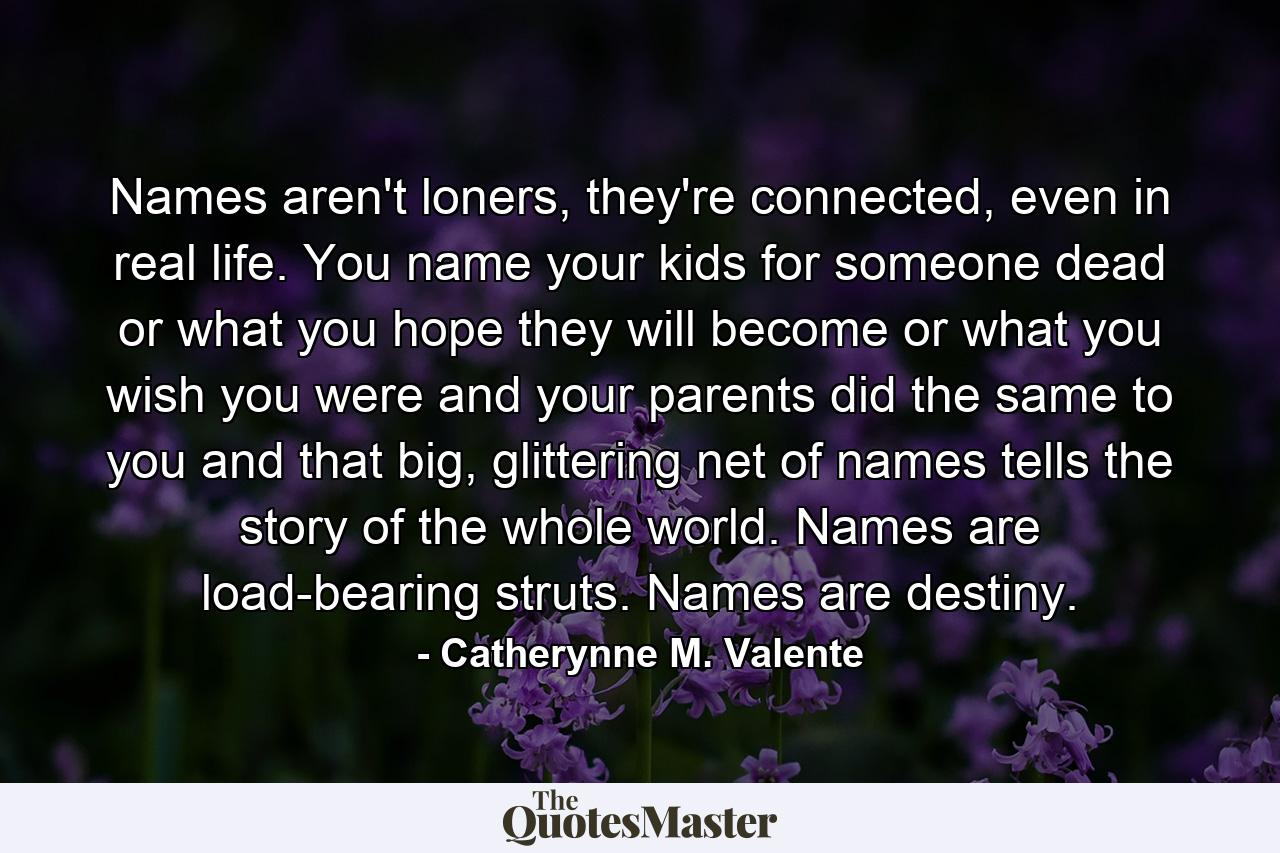 Names aren't loners, they're connected, even in real life. You name your kids for someone dead or what you hope they will become or what you wish you were and your parents did the same to you and that big, glittering net of names tells the story of the whole world. Names are load-bearing struts. Names are destiny. - Quote by Catherynne M. Valente