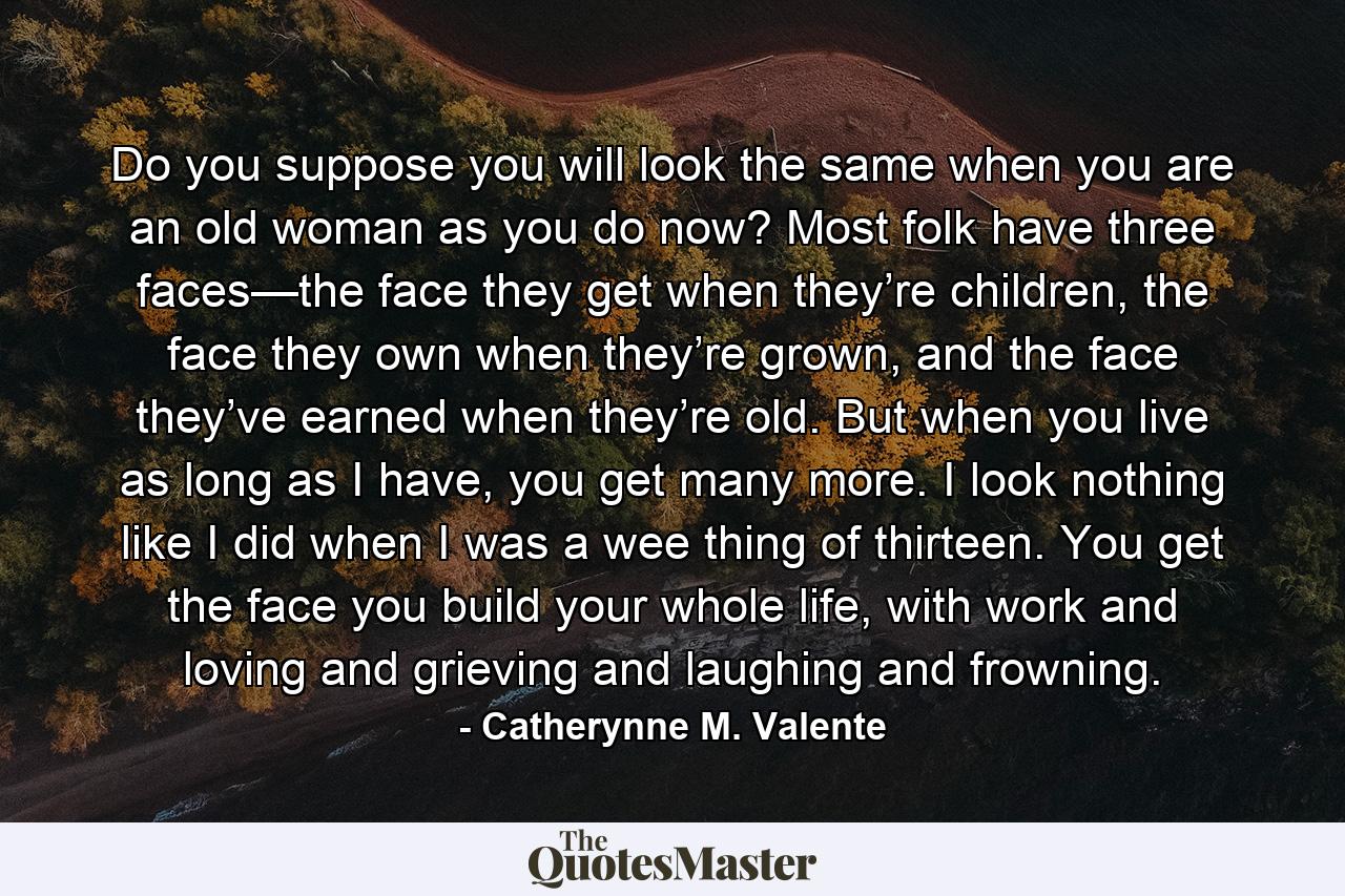 Do you suppose you will look the same when you are an old woman as you do now? Most folk have three faces—the face they get when they’re children, the face they own when they’re grown, and the face they’ve earned when they’re old. But when you live as long as I have, you get many more. I look nothing like I did when I was a wee thing of thirteen. You get the face you build your whole life, with work and loving and grieving and laughing and frowning. - Quote by Catherynne M. Valente