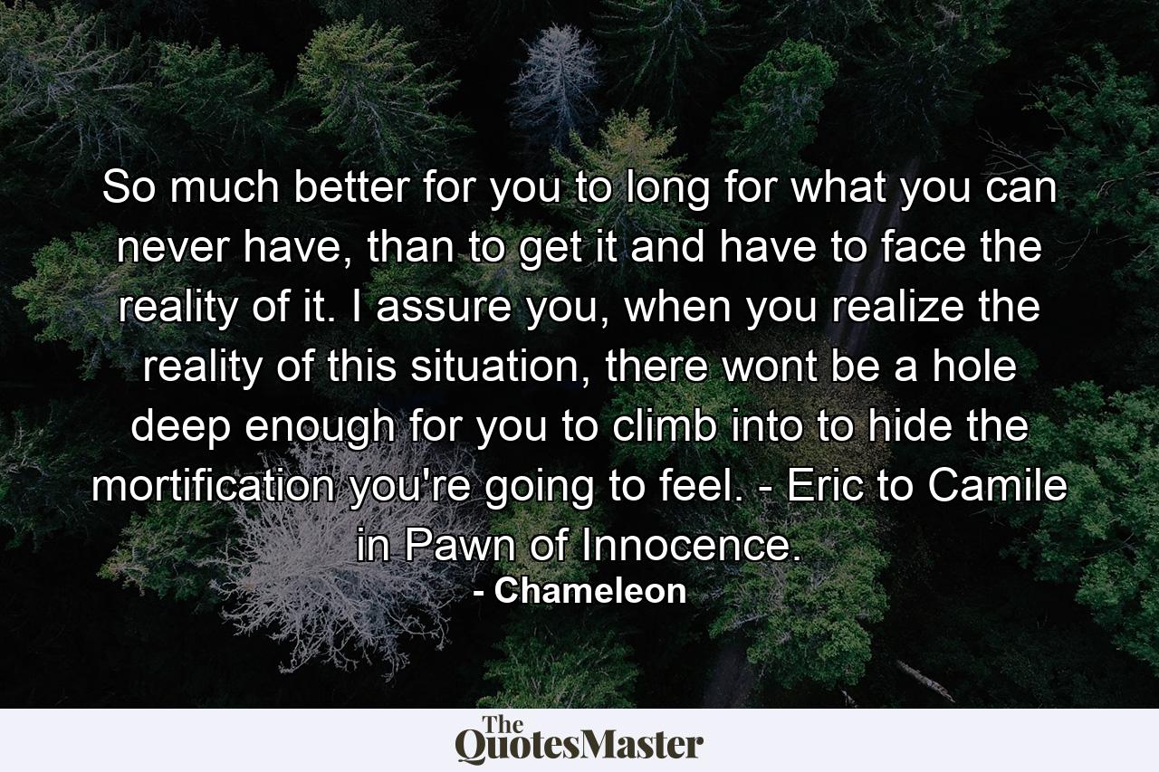 So much better for you to long for what you can never have, than to get it and have to face the reality of it. I assure you, when you realize the reality of this situation, there wont be a hole deep enough for you to climb into to hide the mortification you're going to feel. - Eric to Camile in Pawn of Innocence. - Quote by Chameleon