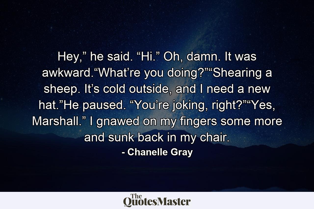 Hey,” he said. “Hi.” Oh, damn. It was awkward.“What’re you doing?”“Shearing a sheep. It’s cold outside, and I need a new hat.”He paused. “You’re joking, right?”“Yes, Marshall.” I gnawed on my fingers some more and sunk back in my chair. - Quote by Chanelle Gray