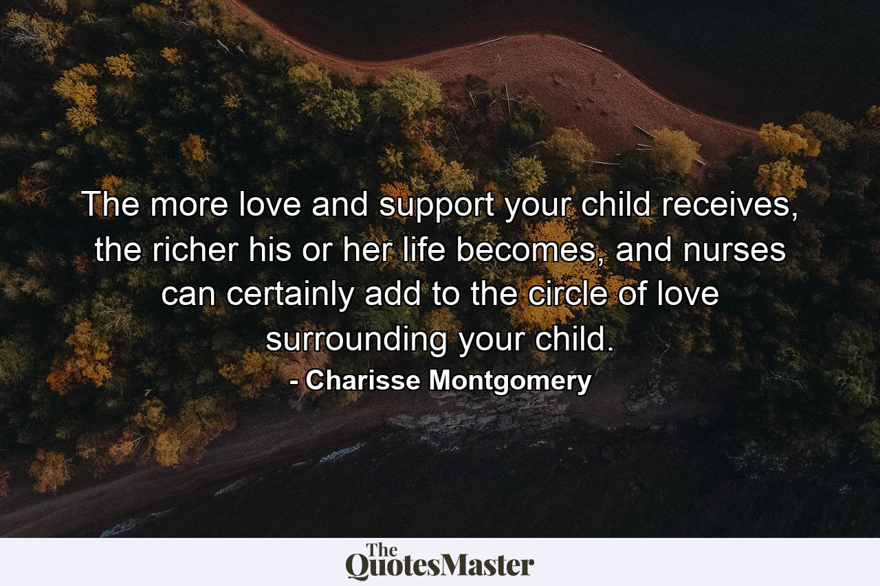 The more love and support your child receives, the richer his or her life becomes, and nurses can certainly add to the circle of love surrounding your child. - Quote by Charisse Montgomery