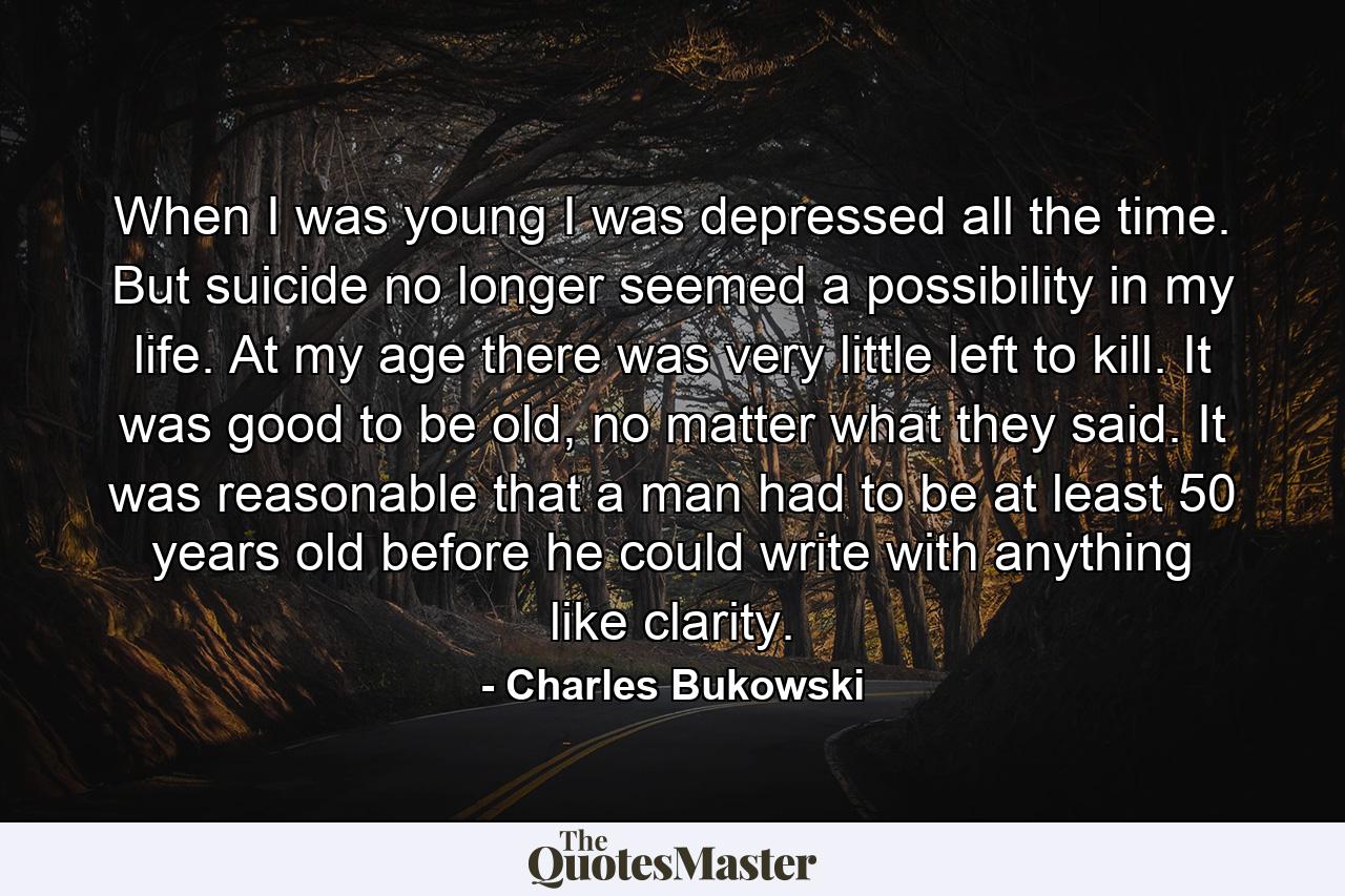 When I was young I was depressed all the time. But suicide no longer seemed a possibility in my life. At my age there was very little left to kill. It was good to be old, no matter what they said. It was reasonable that a man had to be at least 50 years old before he could write with anything like clarity. - Quote by Charles Bukowski