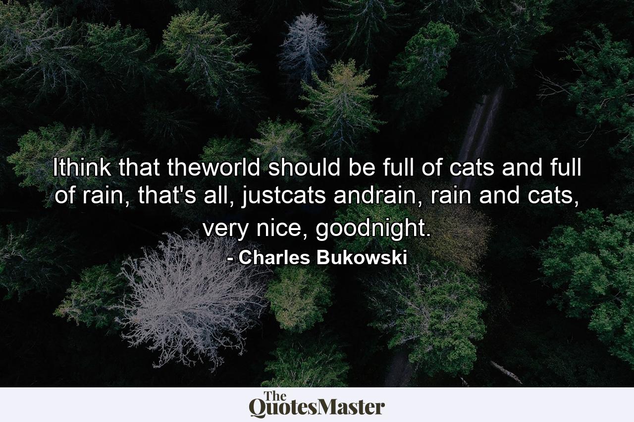 Ithink that theworld should be full of cats and full of rain, that's all, justcats andrain, rain and cats, very nice, goodnight. - Quote by Charles Bukowski