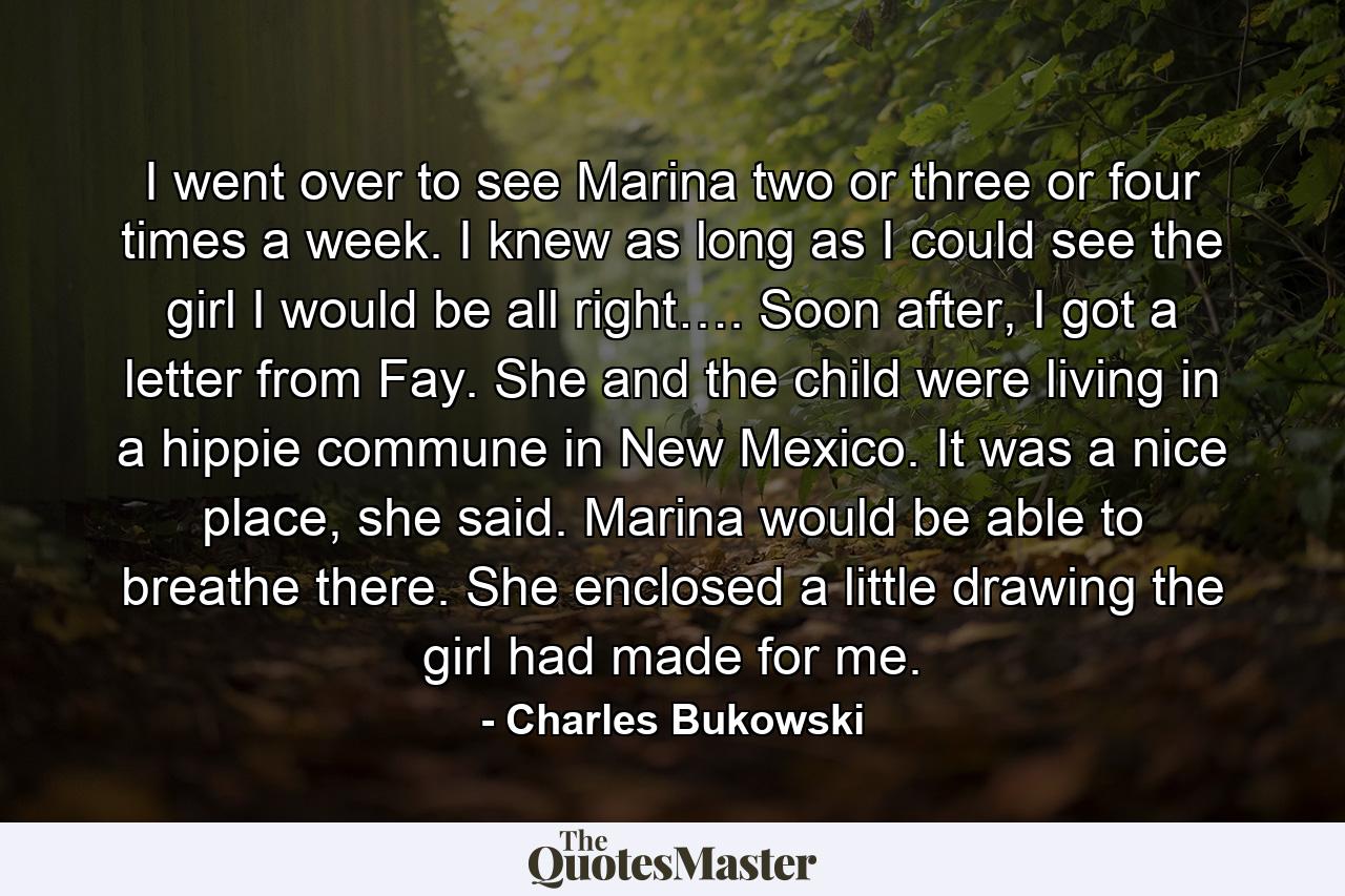 I went over to see Marina two or three or four times a week. I knew as long as I could see the girl I would be all right…. Soon after, I got a letter from Fay. She and the child were living in a hippie commune in New Mexico. It was a nice place, she said. Marina would be able to breathe there. She enclosed a little drawing the girl had made for me. - Quote by Charles Bukowski