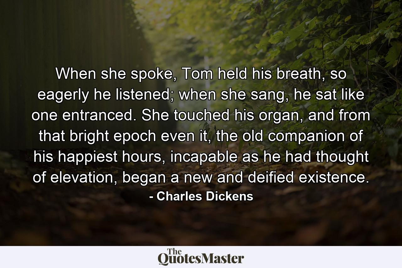 When she spoke, Tom held his breath, so eagerly he listened; when she sang, he sat like one entranced. She touched his organ, and from that bright epoch even it, the old companion of his happiest hours, incapable as he had thought of elevation, began a new and deified existence. - Quote by Charles Dickens