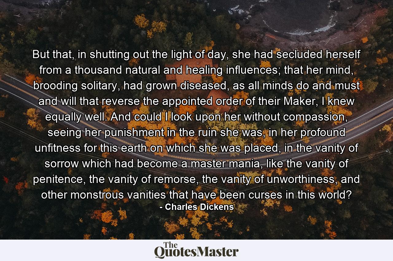 But that, in shutting out the light of day, she had secluded herself from a thousand natural and healing influences; that her mind, brooding solitary, had grown diseased, as all minds do and must and will that reverse the appointed order of their Maker, I knew equally well. And could I look upon her without compassion, seeing her punishment in the ruin she was, in her profound unfitness for this earth on which she was placed, in the vanity of sorrow which had become a master mania, like the vanity of penitence, the vanity of remorse, the vanity of unworthiness, and other monstrous vanities that have been curses in this world? - Quote by Charles Dickens