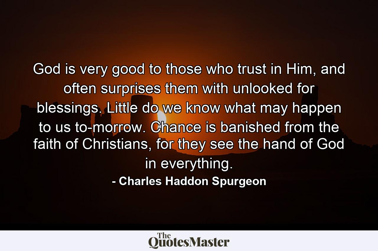 God is very good to those who trust in Him, and often surprises them with unlooked for blessings. Little do we know what may happen to us to-morrow. Chance is banished from the faith of Christians, for they see the hand of God in everything. - Quote by Charles Haddon Spurgeon