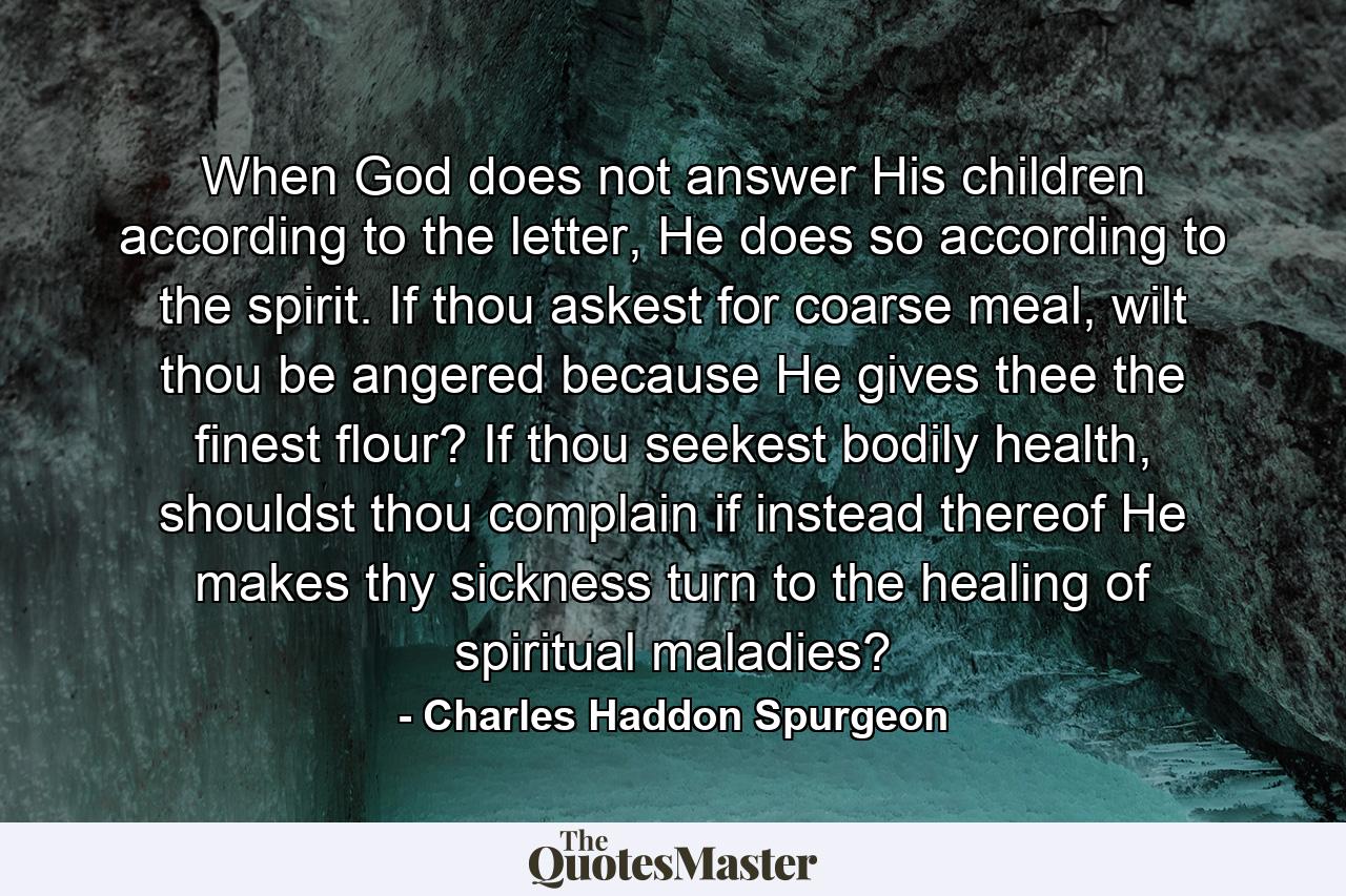 When God does not answer His children according to the letter, He does so according to the spirit. If thou askest for coarse meal, wilt thou be angered because He gives thee the finest flour? If thou seekest bodily health, shouldst thou complain if instead thereof He makes thy sickness turn to the healing of spiritual maladies? - Quote by Charles Haddon Spurgeon