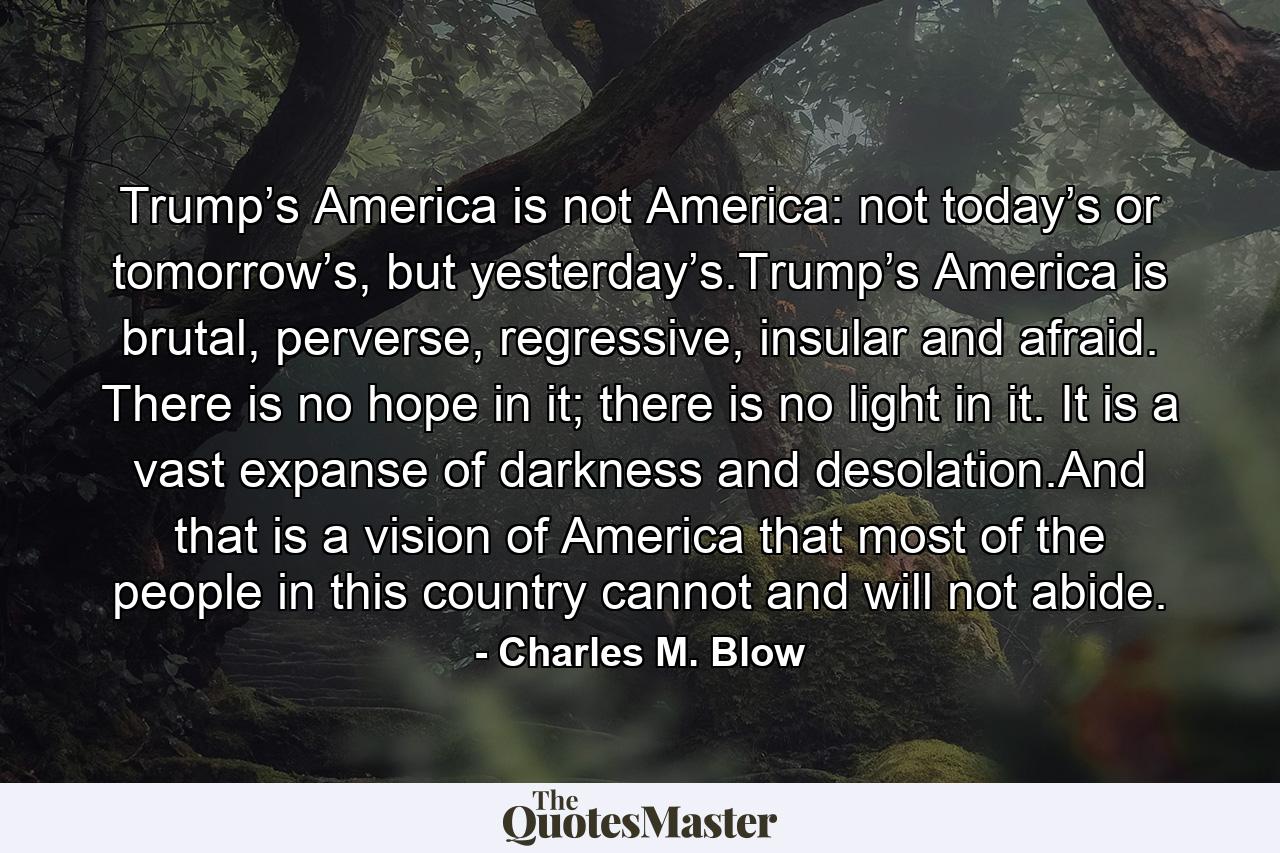 Trump’s America is not America: not today’s or tomorrow’s, but yesterday’s.Trump’s America is brutal, perverse, regressive, insular and afraid. There is no hope in it; there is no light in it. It is a vast expanse of darkness and desolation.And that is a vision of America that most of the people in this country cannot and will not abide. - Quote by Charles M. Blow