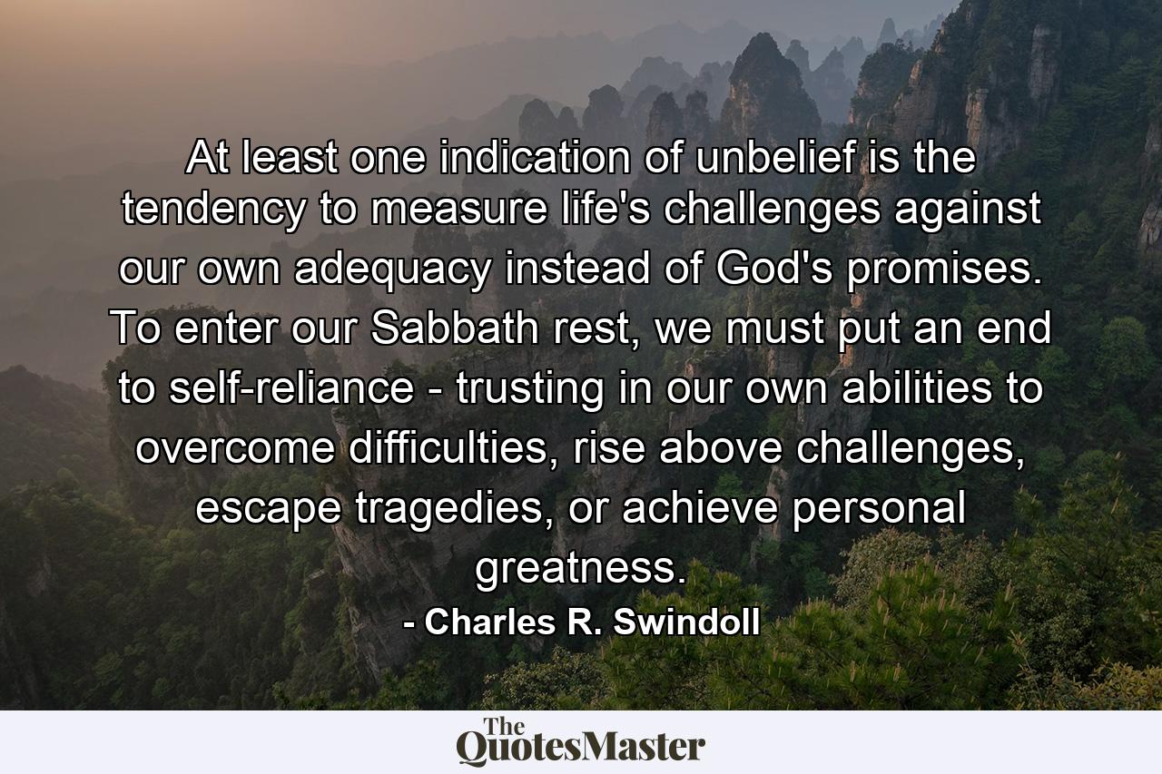 At least one indication of unbelief is the tendency to measure life's challenges against our own adequacy instead of God's promises. To enter our Sabbath rest, we must put an end to self-reliance - trusting in our own abilities to overcome difficulties, rise above challenges, escape tragedies, or achieve personal greatness. - Quote by Charles R. Swindoll