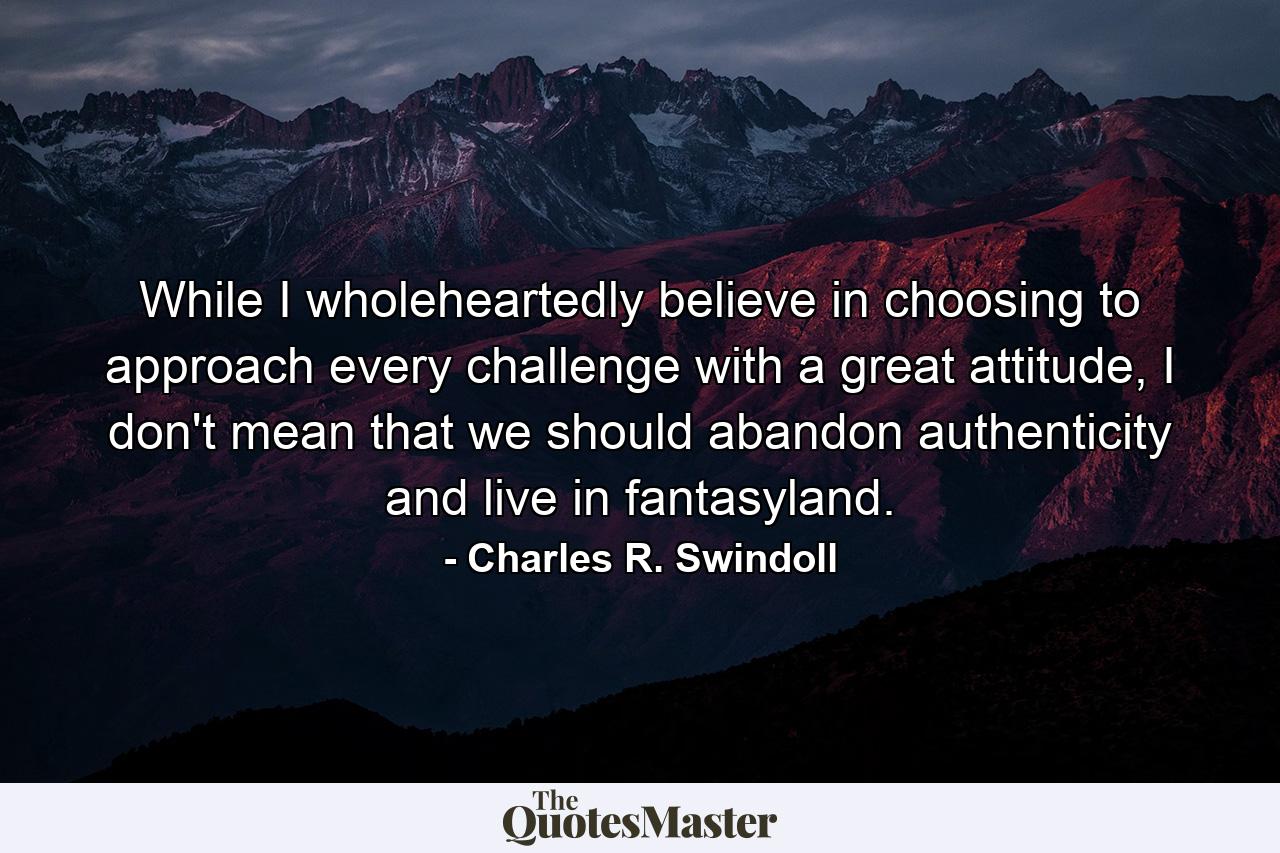 While I wholeheartedly believe in choosing to approach every challenge with a great attitude, I don't mean that we should abandon authenticity and live in fantasyland. - Quote by Charles R. Swindoll