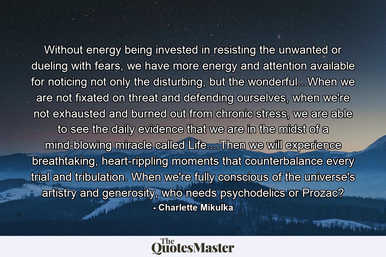 Without energy being invested in resisting the unwanted or dueling with fears, we have more energy and attention available for noticing not only the disturbing, but the wonderful...When we are not fixated on threat and defending ourselves, when we're not exhausted and burned out from chronic stress, we are able to see the daily evidence that we are in the midst of a mind-blowing miracle called Life....Then we will experience breathtaking, heart-rippling moments that counterbalance every trial and tribulation. When we're fully conscious of the universe's artistry and generosity, who needs psychodelics or Prozac? - Quote by Charlette Mikulka