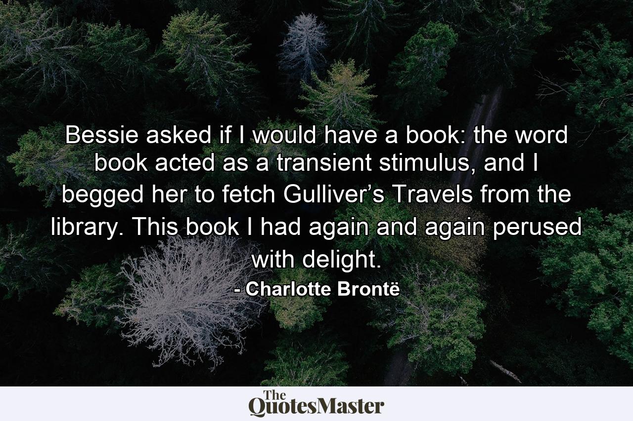 Bessie asked if I would have a book: the word book acted as a transient stimulus, and I begged her to fetch Gulliver’s Travels from the library.  This book I had again and again perused with delight.  - Quote by Charlotte Brontë