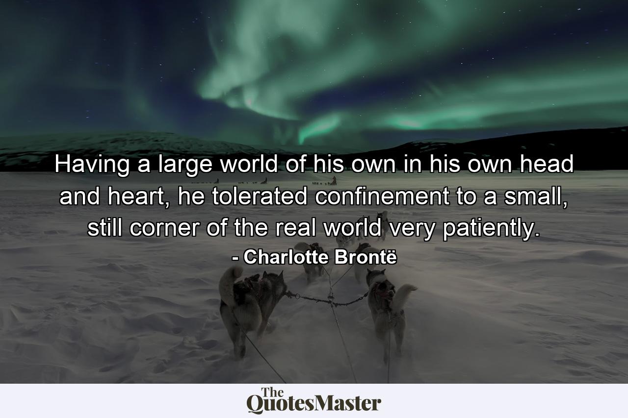 Having a large world of his own in his own head and heart, he tolerated confinement to a small, still corner of the real world very patiently. - Quote by Charlotte Brontë