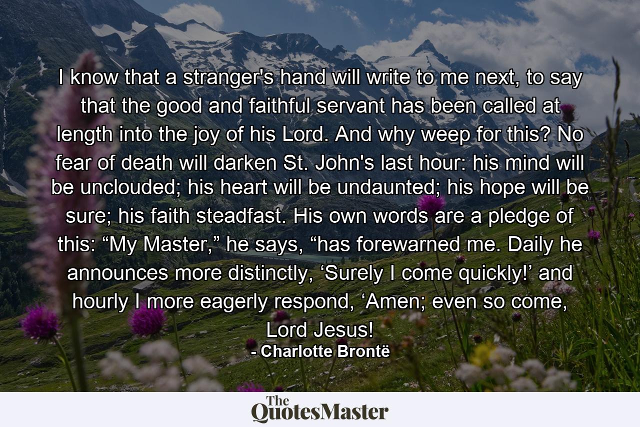 I know that a stranger's hand will write to me next, to say that the good and faithful servant has been called at length into the joy of his Lord. And why weep for this? No fear of death will darken St. John's last hour: his mind will be unclouded; his heart will be undaunted; his hope will be sure; his faith steadfast. His own words are a pledge of this: “My Master,” he says, “has forewarned me. Daily he announces more distinctly, ‘Surely I come quickly!’ and hourly I more eagerly respond, ‘Amen; even so come, Lord Jesus! - Quote by Charlotte Brontë