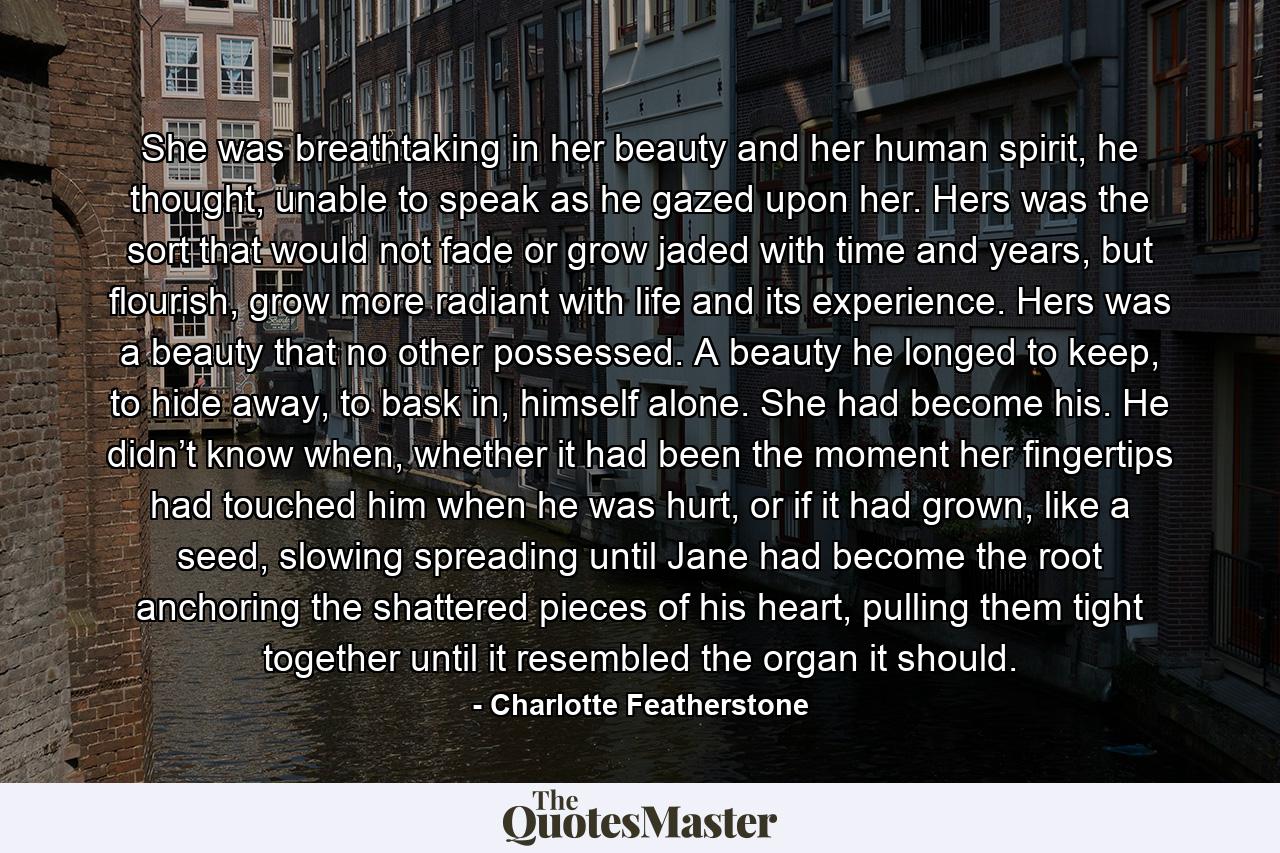 She was breathtaking in her beauty and her human spirit, he thought, unable to speak as he gazed upon her. Hers was the sort that would not fade or grow jaded with time and years, but flourish, grow more radiant with life and its experience. Hers was a beauty that no other possessed. A beauty he longed to keep, to hide away, to bask in, himself alone. She had become his. He didn’t know when, whether it had been the moment her fingertips had touched him when he was hurt, or if it had grown, like a seed, slowing spreading until Jane had become the root anchoring the shattered pieces of his heart, pulling them tight together until it resembled the organ it should. - Quote by Charlotte Featherstone