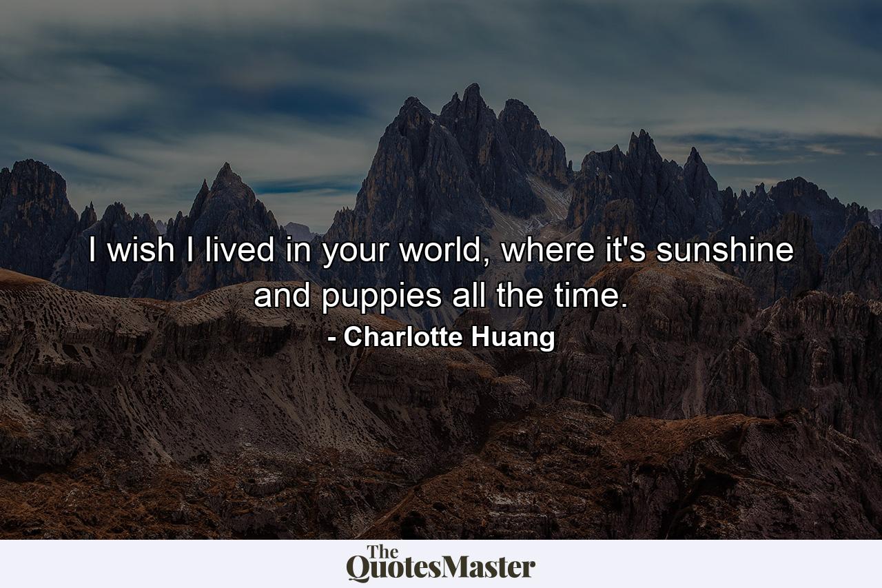 I wish I lived in your world, where it's sunshine and puppies all the time. - Quote by Charlotte Huang