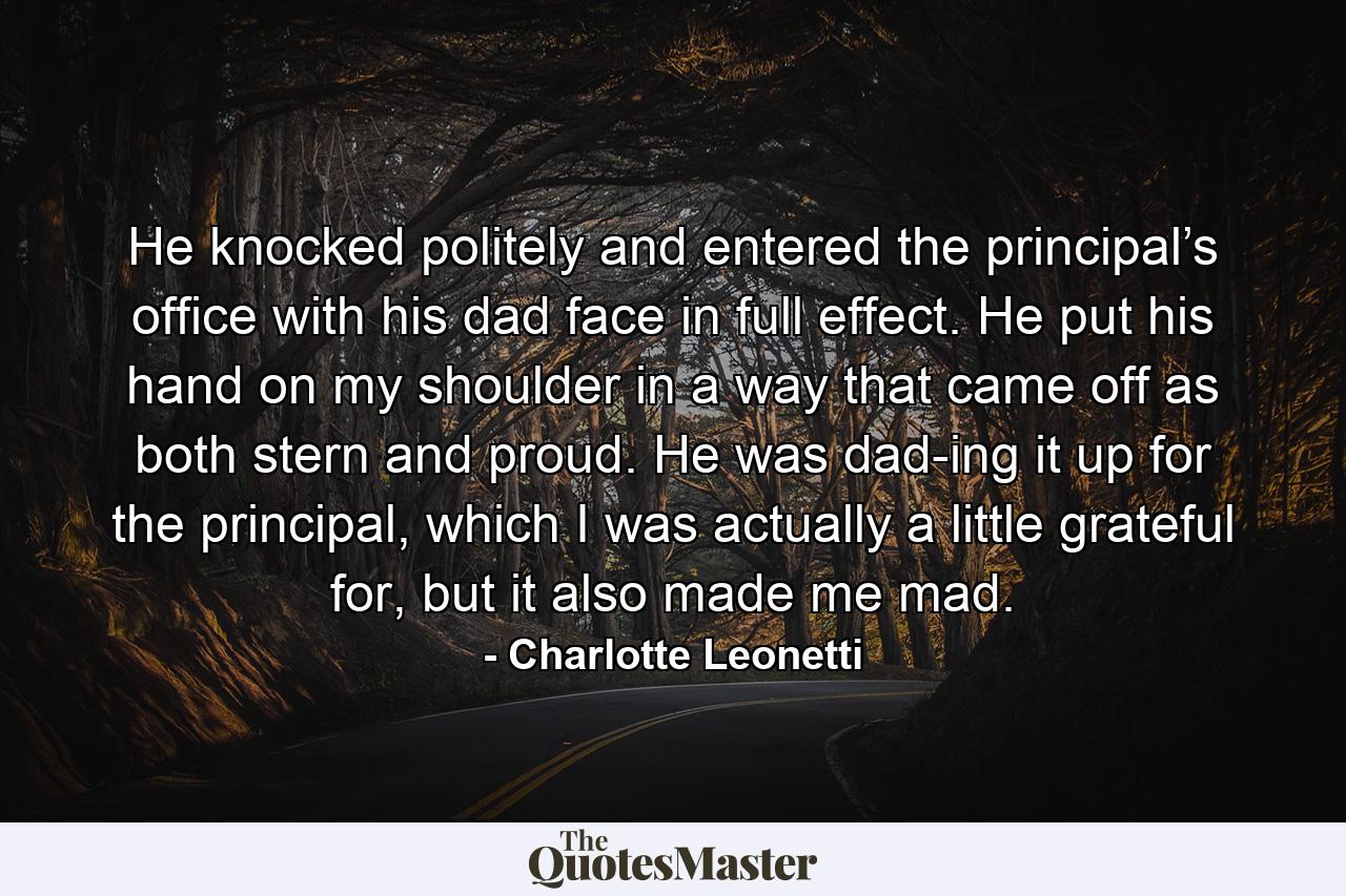 He knocked politely and entered the principal’s office with his dad face in full effect. He put his hand on my shoulder in a way that came off as both stern and proud. He was dad-ing it up for the principal, which I was actually a little grateful for, but it also made me mad. - Quote by Charlotte Leonetti