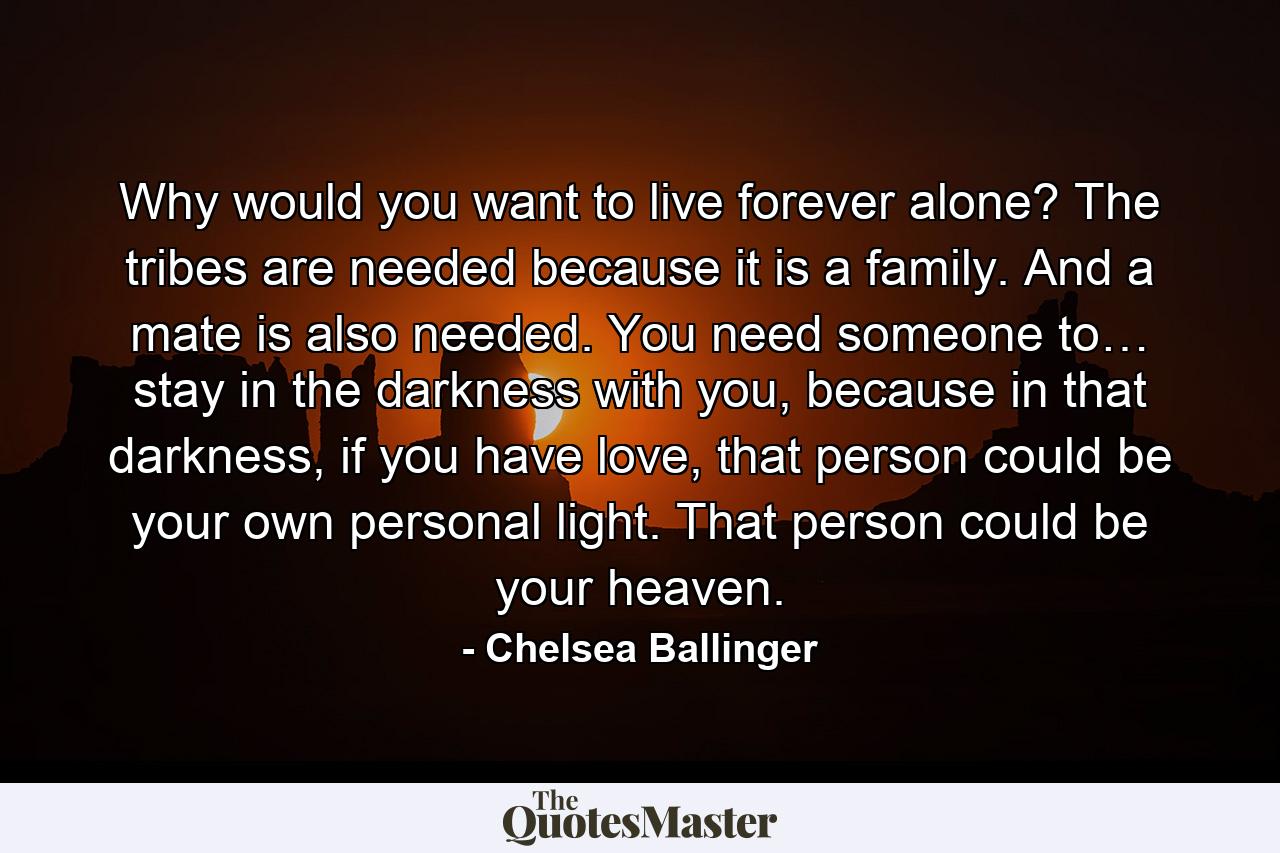 Why would you want to live forever alone? The tribes are needed because it is a family. And a mate is also needed. You need someone to… stay in the darkness with you, because in that darkness, if you have love, that person could be your own personal light. That person could be your heaven. - Quote by Chelsea Ballinger